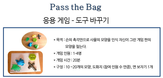 Pass the Bag 응용 게임 ? 도구 바꾸기
                목적: 손의 촉각만으로 사물의 모양을 인식 자신이 그린 게임 판의 모양을 찾는다.
/게임 인원: 1-4명
/게임 시간: 20분
/구성: 10 ~20개의 모양, 도화지 (참여 인원 수 만큼), 면 보자기 1개