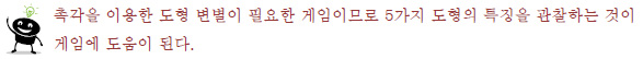 촉각을 이용한 도형 변별이 필요한 게임이므로 5가지 도형의 특징을 관찰하는 것이
게임에 도움이 된다.