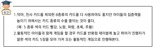 1.악마, 천사 카드를 제외한 8종류의 카드를 다 사용하여도 좋지만 아이들의 집중력을 높이기 위해서는
		 카드 종류의 수를 줄이는 것이 좋다. (예: 5 종류 색의 카드 빨강, 노랑, 파랑, 초록, 주황)
2.활동적인 아이들과 함께 게임을 할 경우 카드를 반환점 테이블에 놓고 뛰어가 진행자가 말한 색의 카드 5장을 모아 가져 오는 활동적인 게임으로 진행해본다. 
