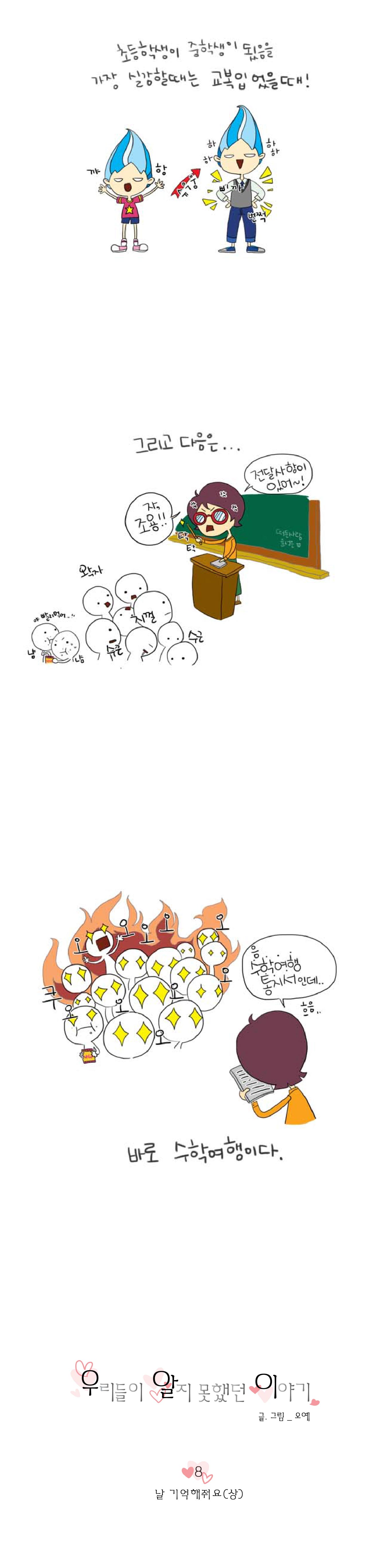 초등학생이 중학생이 됬음을
가장 실감할때는 교볶입었을때!

꺄항 슈우웅 하하하하 삐까 번쩍


그리고 다음은...
왁자 지껄 수근수근 
야 빨리먹어
냠냠

탁 탁 자 조용!!
전달사항이
있어~!


음...
수학여행
통지서인데.. 흐음..

쿠오오오오오오오오오오
바로 수학여행이다.

우리들이 알지 못했던 이야기
글.그림_오예


8
날 기억해줘요(상)