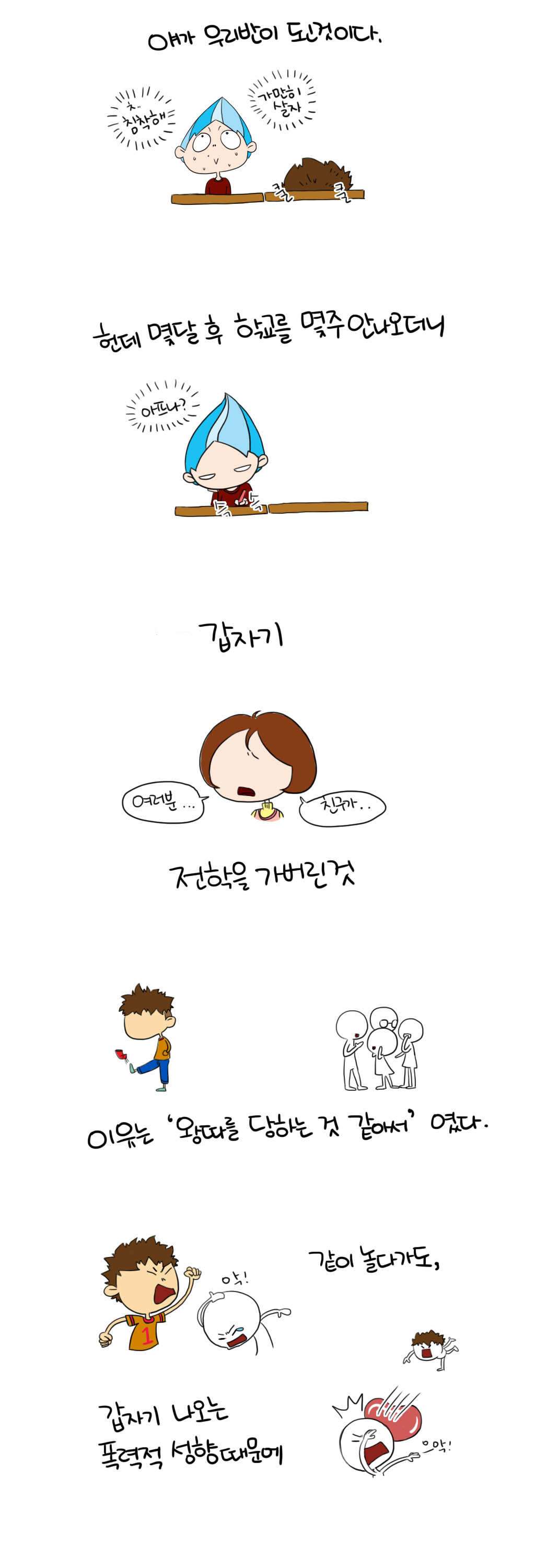 얘가 우리반이 된것이다.
ㅊ. 침착해 가만히살자  
쿨 쿨
헌데 몇달 후 학교를 몇주 안나오더니
아프나? 슥슥
갑자기
여러분...친구가...
전학을 가버린것
이유는 '왕따를 당하는 것 같아서'였다.
같이 놀다가도,
갑자기 나오는 폭력적 성향때문에 
으악!