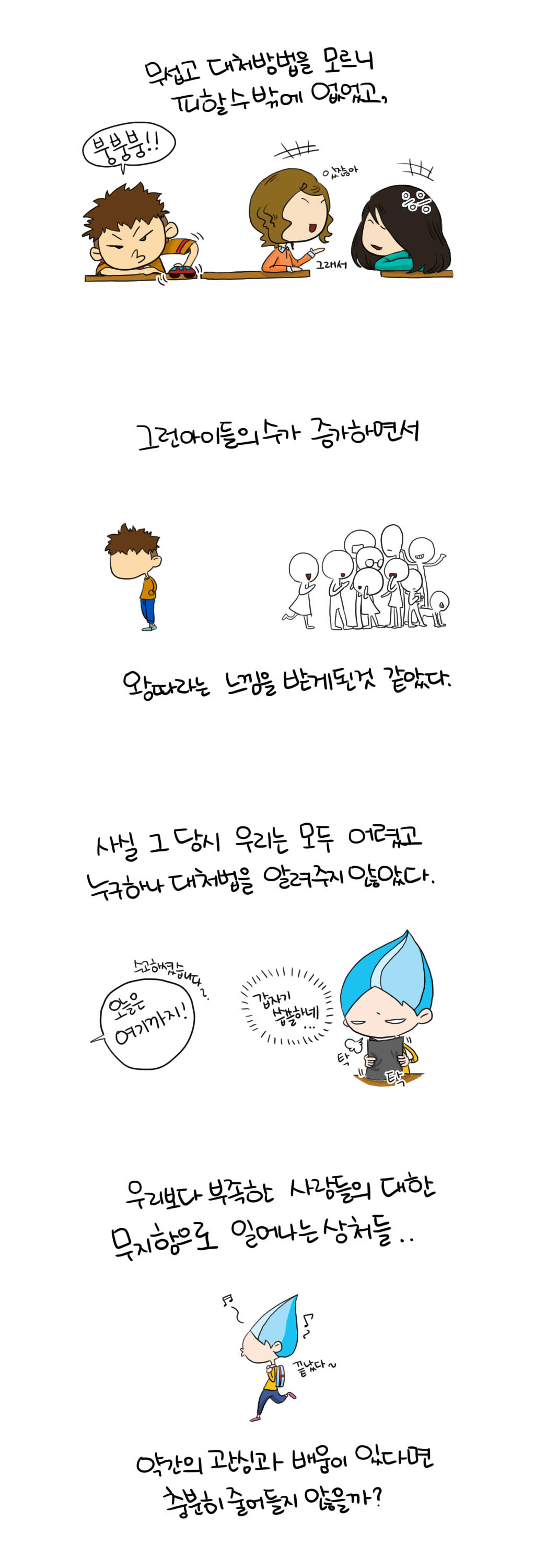 무섭고 대처방법을 모르니 
피할수 밖에 없었고,
붕붕붕!! 있잖아 그래서 %%
그런 아이들의 수가 증가하면서
왕따라는 느낌을 받게된것 같았다.
사실 그 당시 우리는 모두 어렸고
누구하나 대처법을 알려주지 않았다.
오늘은 여기까지!  수고하셨습니다~.
갑자기 씁쓸하네... 탁 탁
우리보다 부족한 사람들의 대한 
무지함으로 일어나는 상처들...
♬~♪~끝났다~
약간의 관심과 배움이 있다면 
충분히 줄어들지 않을까?