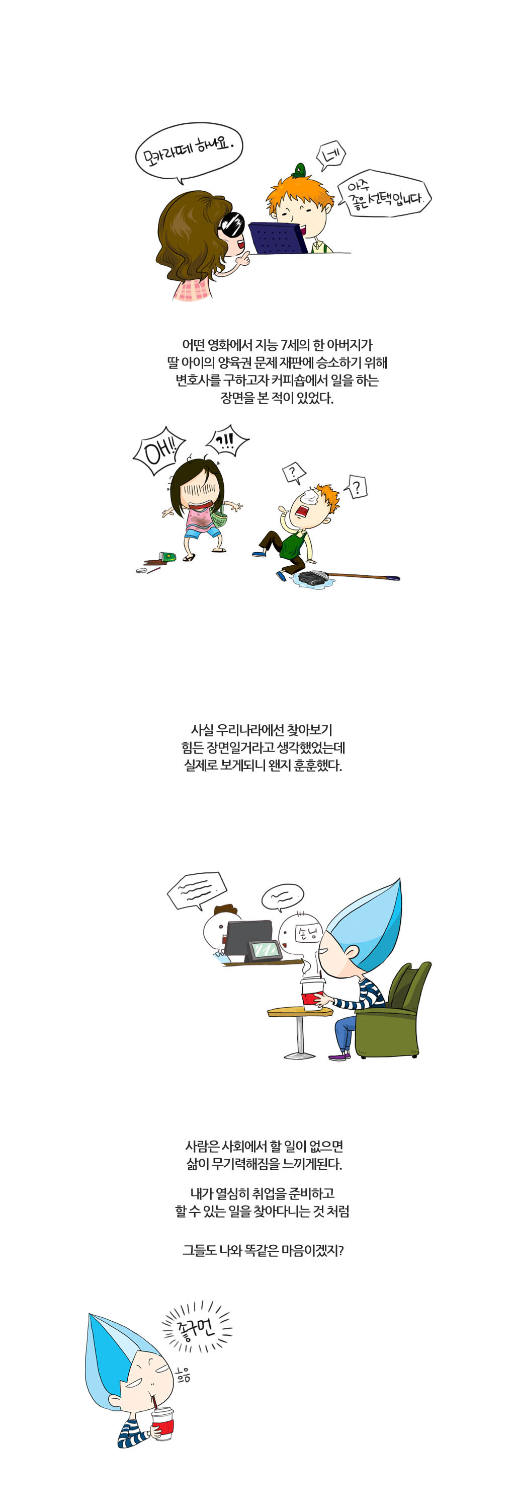 모카라떼 하나요.
네 아주 좋은선택입니다.
어떤 영화에서 지능7세의 한 아버지가
딸 아이의 양육권 문제 재판에 승소하기 위해
변호사를 구하고자 커피숍에서 일을 하는
장면을 본 적이 있었다.
OH!! ?!!
??
사실 우리나라에선 찾아보기
힘든 장면일거라고 생각했었는데
실제로 보게되니 왠지 훈훈했다.
사람은 사회에서 할 일이 없으면
삶이 무기력해짐을 느끼게 된다.
내가 열심히 취업을 준비하고 
할 수 있는 일을 찾아다니는 것 처럼
그들도 나와 똑같은 마음이겠지?
좋구먼
흐음