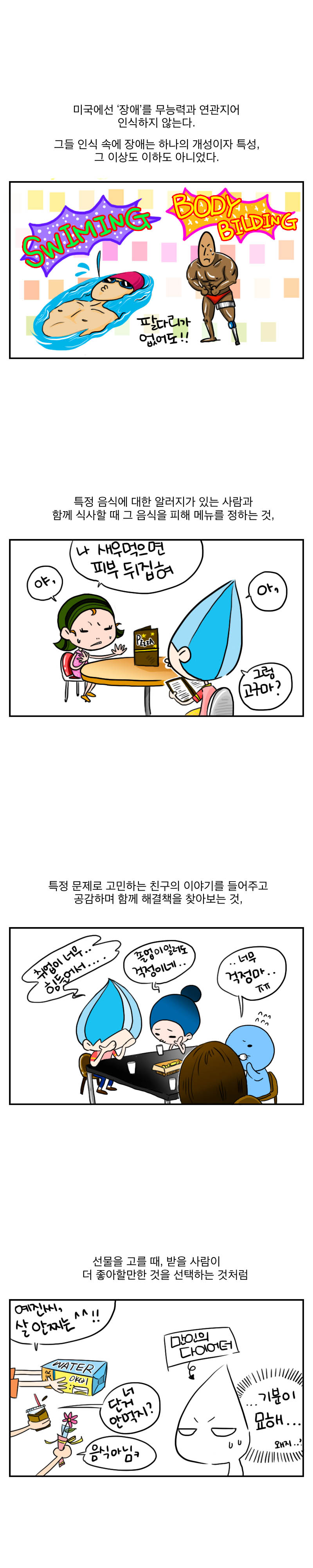 미국에선 '장애'를 무능력과 연관지어 인식하지 않는다.
그들 인식속에 장애는 하나의 개성이지 특성,
그 이상도 이하도 아니었다.
swiming body bilding
팔다리가 없어도!!
특정음식에 대한 알러지가 있는 사람과
함께 식사할때 그 음식을 피해 메뉴를 정하는 것,
야, 나 새우먹으면 피부 뒤집혀
아, 그럼 고구마?

특정문제로 고민하는 친구의 이야기를 들어주고 
공감하며 함께 해결책을 찾아보는 것,
취업이 너무.. 힘들어서...
졸업이 일러도 걱정이네...
너무 걱정마...ㅠㅠ

선물을 고를때 , 받을 사람이 더 좋아할만한 것을 
선택하는 것처럼
예진씨, 살 안찌는 ^^!!
너 단거 안먹지? 음식아님 ㅋ
만인의 다이어터
...기분이 묘해...왜지..?

