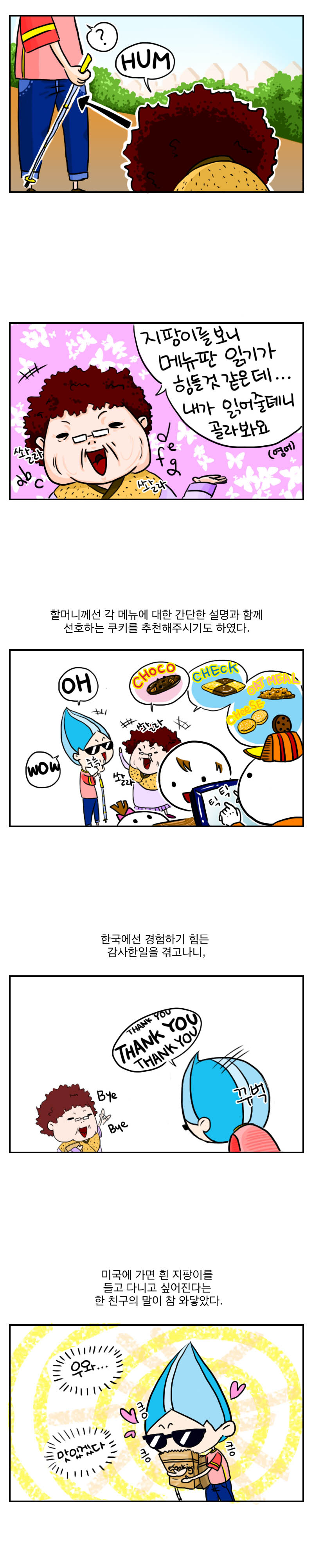 ? HUM
쏼라 쏼라
지팡이를 보니 메뉴판 읽기가
힘들것 같은데...
내가 읽어줄테니 골라봐요.(영어)
할머니께선 각 메뉴에 대한 간단한 설명과 함께
선호하는 쿠키를 추천해주시기도 하였다.
쏼라 쏼라
OH WOW
CHOCO CHECK OAT MEAL CHEESE
틱틱
한국에선 경험하기 힘든 감사한 일을 겪고나니,
thank you thank you thank you
꾸벅 꾸벅
bye bye
미국에 가면 흰 지팡이를 들고 다니고 싶어진다는 
한 친구의 말이 참 와닿았다.
우와... 맛있겠다. 킁킁킁
