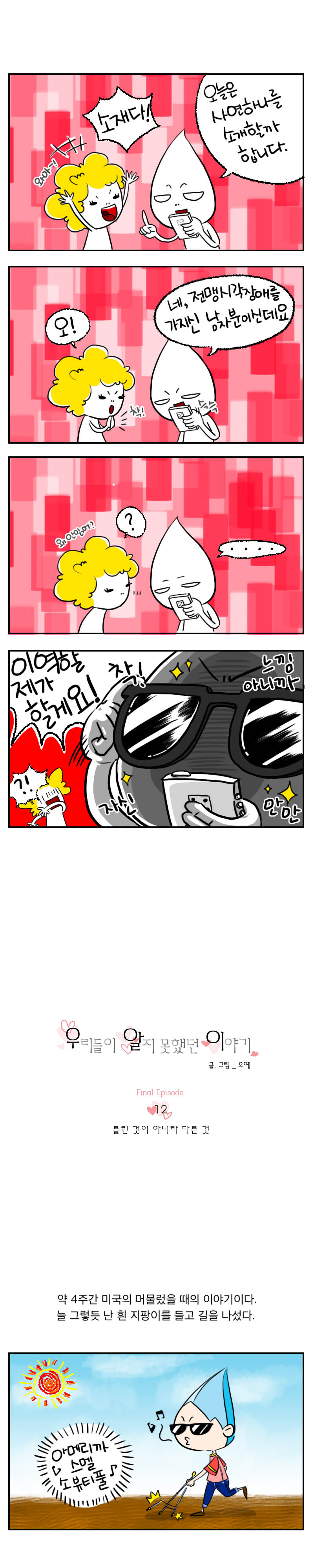 와아~! 소재다!
오늘은 사연하나를 소개할까 합니다.
오! 착!
네, 전맹시각장애를 가지신 남자분이신데요.
왜안읽어??
....
이역할 제가할게요! 착!
느낌아니까
자신만만?!
우리들이 알지못했던 이야기
글,그림_오예
12 틀린 것이 아니라 다른 것
약 4주간 미국의 머물렀을때의 이야기이다.
늘 그렇듯 난 흰 지팡이를 들고 길을 나섰다.
아메리까 스멜 소 뷰티풀