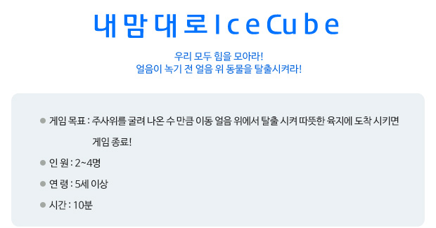 내맘대로 ice cube 우리 모두 힘을 모아라! 얼음이 녹기 전 얼음 위 동물을 탈출시켜라! 게임 목표: 주사위를 굴려 나온 수 만큼 이동 얼음 위에서 탈출 시켜 따뜻한 육지에 도착 시키면 게임 종료!  
 인      원: 2~4명   
 연      령: 5세 이상 
 시      간: 10분
   