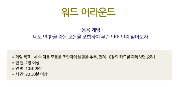 워드 어라운드
-응용 게임 -
네모 안 한글 자음 모음을 조합하여 무슨 단어 인지 알아보자!
? 게임 목표: 네 속 자음 모음을 조합하여 낱말을 추측. 먼저 10장의 카드를 획득하면 승리!
? 인 원: 2 이상
? 연 령: 10세 이상
? 시 간: 20-30분 이상
