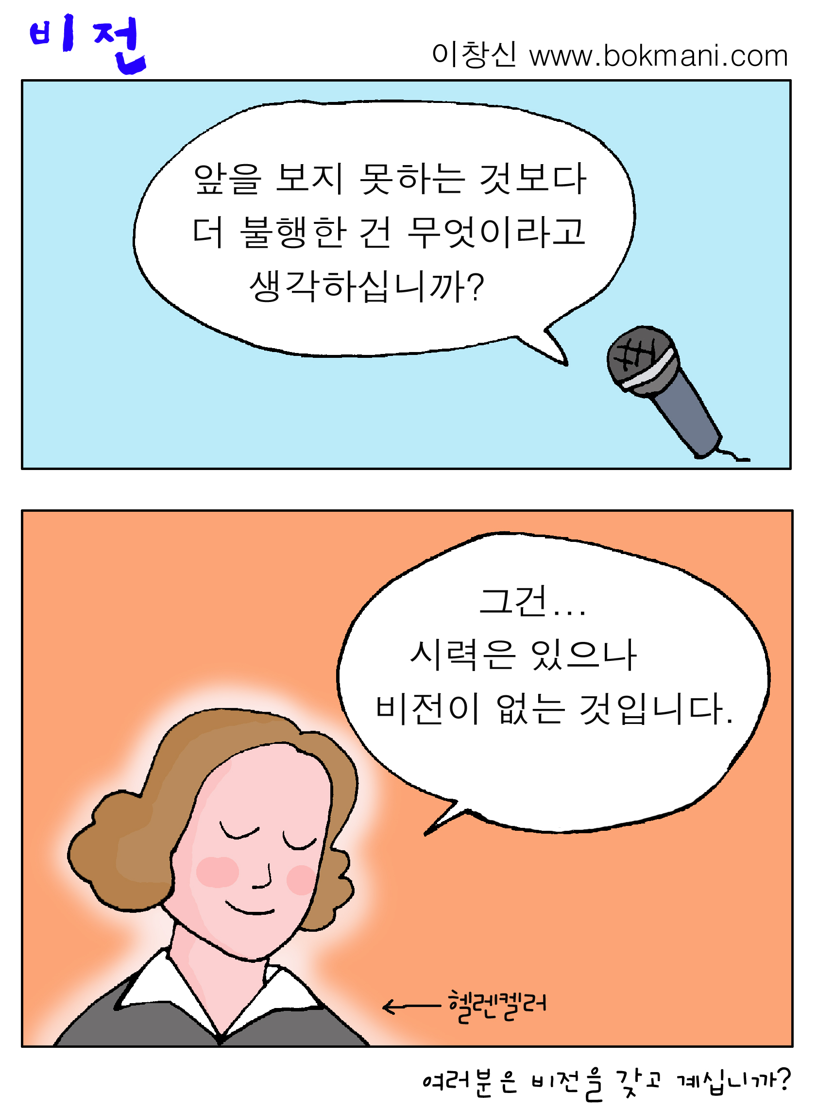 비전

이창신 www.bokmani.com

앞을 보지 못하는 것보다 더 불행한 건 무엇이라고 생각하십니까?

그건... 시력은 있으나 비전이 없는 것입니다. → 헬렌켈러

여러분은 비전을 갖고 계십니까?
