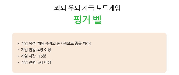 좌뇌 우뇌 자극 보드게임 핑거 벨
 게임 목적: 해당 숫자의 손가락으로 종을 쳐라!
 게임 인원: 4명 이상 
 게임 시간 : 15분 
 게임 연령: 5세 이상   