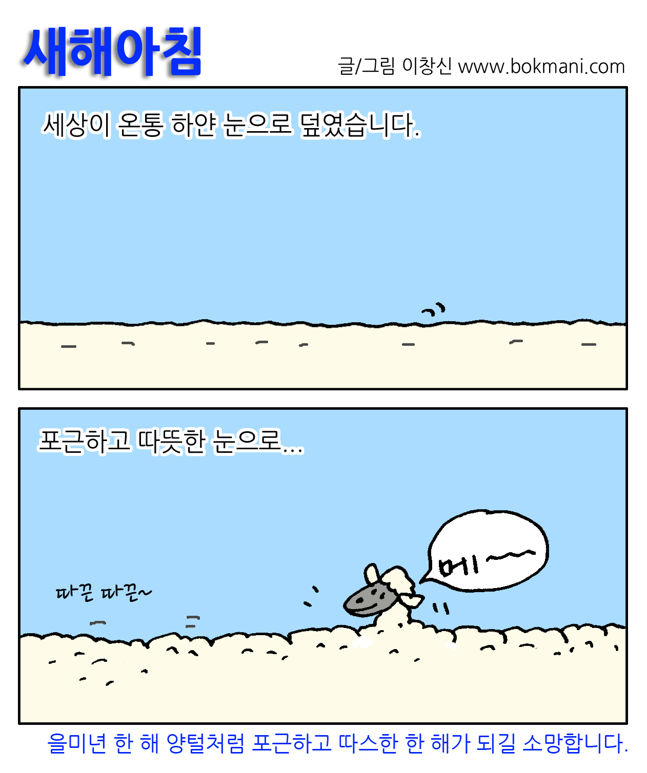 새해아침 
글/그림 이창신 www.bokmani.com
세상이 온통 하얀 눈으로 덮였습니다. 
포근하고 따뜻한 눈으로...
따끈따끈~ 
메~
을미년 한 해 양털처럼 포근하고 따스한 한 해가 되길 소망합니다.