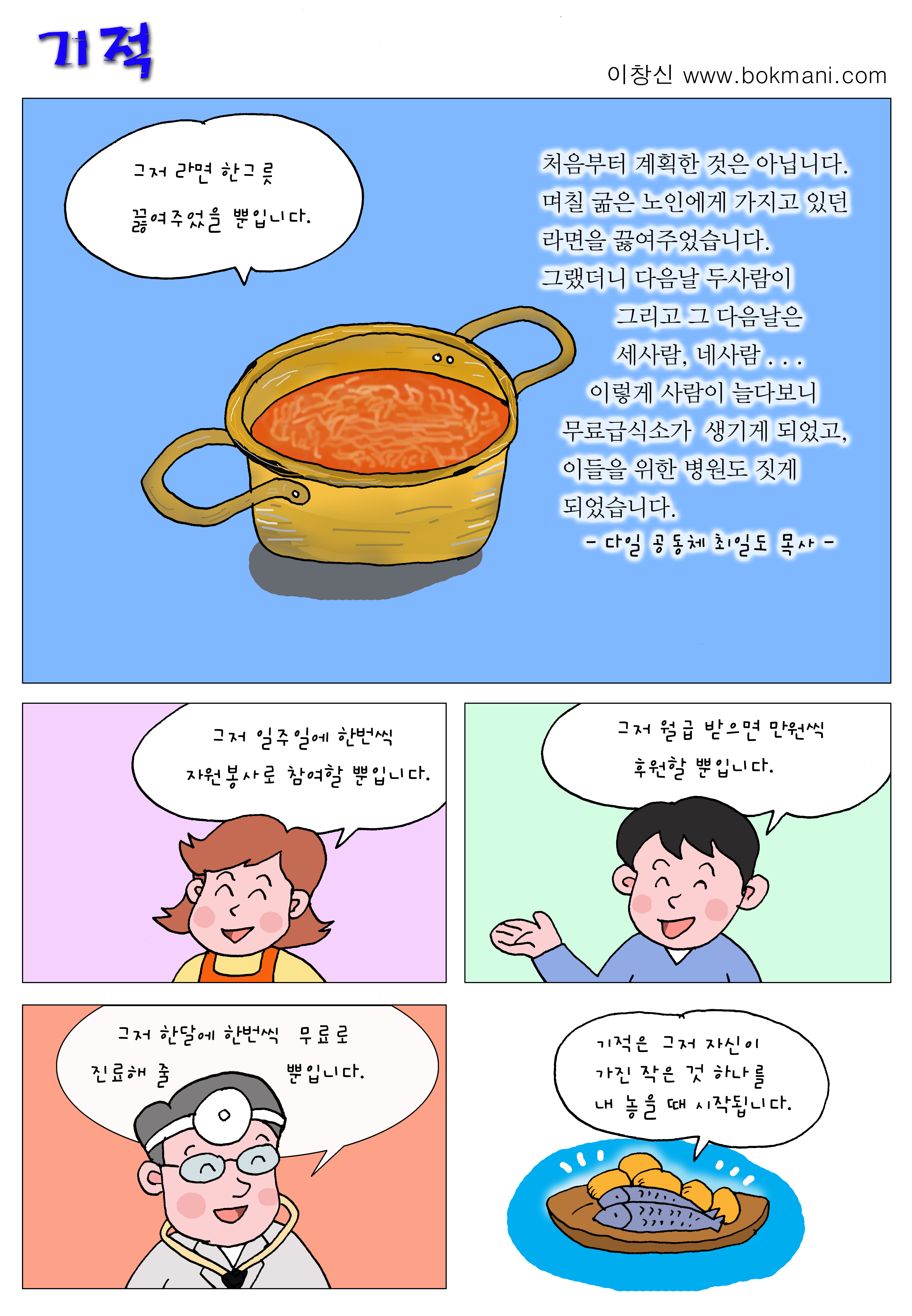 기적 
이창신 www.bokmani.com

그저 라면 한그릇 끓여주었을 뿐입니다.

처음부터 계획한 것은 아닙니다. 
며칠 굶은 노인에게 가지고 있던 라면을 끓여주었습니다.
그랬더니 다음날 두사람이 그리고 그 다음날은 
세사람, 네사람...
이렇게 사람이 늘다보니 무료급식소가 생기게 되었고,
이들을 위한 병원도 짓게 되었습니다.
-다일 공동체 최일도 목사-

그저 일주일에 한번씩 자원봉사로 참여할 뿐입니다.

그저 월급 받으면 만원씩 후원할 뿐입니다.

그저 한달에 한번씩 무료로 진료해 줄 뿐입니다.

기적은 그저 자신이 가진 작은 것 하나를 내 놓을때 시작됩니다.
