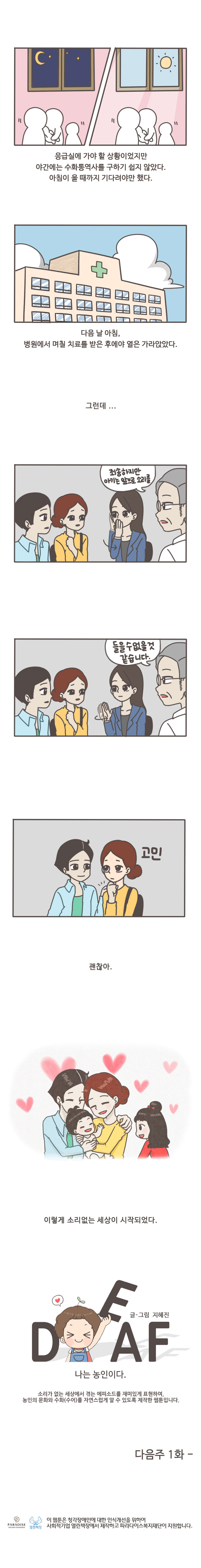 응급실에 가야할 상황이었지만 야간에는 수화통역사를 구하기 쉽지 않았다. 
아침이 올때까지 기다려야만 했다.
다음날 아침, 병원에서 며칠 치료를 받은 후에야 열은 가라앉았다.
그런데...
죄송하지만 아기는 앞으로 소리를 들을 수 없을것 같습니다.
고민
괜찮아
이렇게 소리없는 세상이 시작되었다.

글/그림 지혜진
DEAF 나는 농인이다.

소리가 없는 세상에서 겪는 에피소드를 재미있게 표현하여,
농인의 문화와 수화(수어)를 자연스럽게 알 수 있도록 제작한 웹툰입니다.

다음주 1화


이 웹툰은 청각장애인에 대한 인식개선을 위하여 사회적 기업 열린책장에서 제작하고 파라다이스복지재단이 지원합니다.
