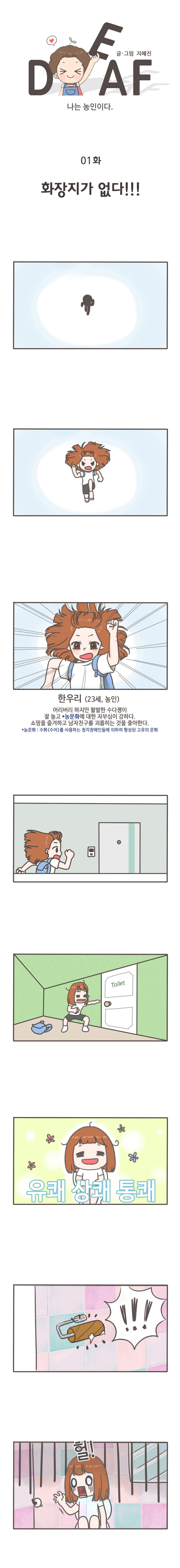 DEAF 글/그림 지혜진 
나는 농인이다 
화장지가 없다
한우리(23세),농인
어리버리 하지만 활발한 수다쟁이
잘 놀고 *농문화에 대한 자부심이 강하다
쇼핑을 즐겨하고 남자친구를 괴롭히는 것을 좋아한다.
*농문화:수화(수어)를 사용하는 청각장애인들에 의하여 형성된 고유의 문화
유쾌 상쾌 통쾌
헐!