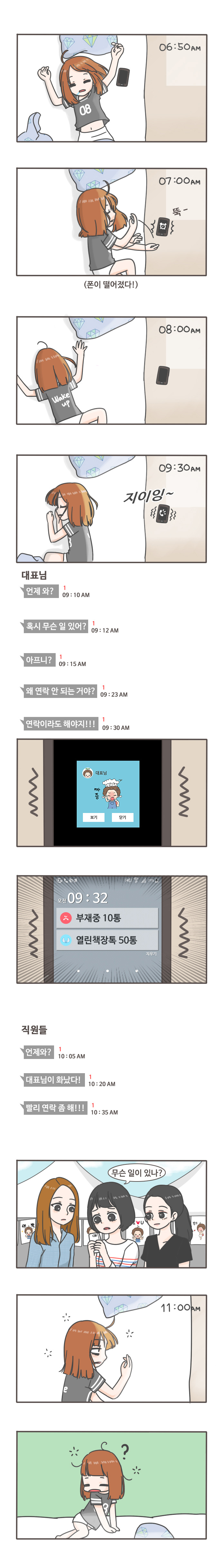 06:50am
07:00am 뚝-(폰이 떨어졌다!)
08:00am
09:30am 지이잉
대표님:언제와? 09:10am
혹시 무슨 일 있어? 09:12am
아프니? 09:15am
왜 연락 안 되는 거야? 09:23am
대표님 짜증 보기 닫기
오전 09:32 부재중 10통 열린책장톡 50톡

직원들: 언제와? 10:05am
대표님이 화났다! 10:20am
빨리 연락 좀 해!!! 10:35am
무슨 일이 있나?
11:00am
?