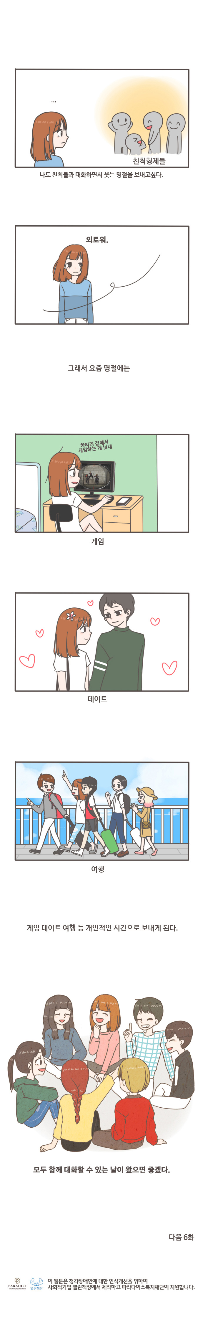 친척형제들 나도 친척들과 대화하면서 웃는 명절을 보내고 싶다. 외로워. 그래서 요즘 명절에는 차라리 집에서 게임하는게 낫네. 게임 데이트 여행 등 개인적인 시간으로 보내게 된다. 모두 함께 대화할 수 있는 날이 왔으면 좋겠다. 다음 6화
이 웹툰은 청각쟁애인에 대한 인식개선을 위하여 사회적기업 열린책장에서 재작하고 파라다이스복지재단이 지원합니다. 