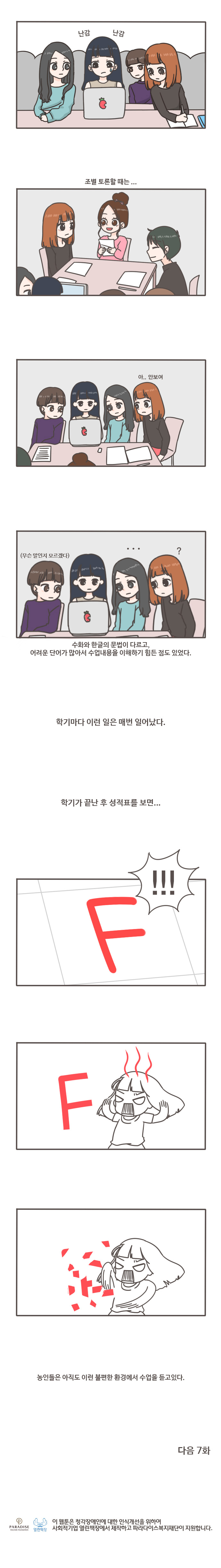 난감 난감
조별 토론할때는... 아..안보여
(무슨말인지 모르겠다) ... ? 수화와 한글의 문법이 다르고, 어려운 단어가 많아서 수업내용을 이해하기 힘든 점도 있었다.
학기마다 이런 일은 매번 일어났다. 학기가 끝난 후 성적표를 보면...F!!! F
농인들은 아직도 이런 불편한 환경에서 수업을 듣고있다. 
다음 7화
열린책장 이 웹툰은 청각장애인에 대한 인식개선을 위하여 사회적기업 열린책장에서 제작하고 파라다이스복지재단이 지원합니다.

