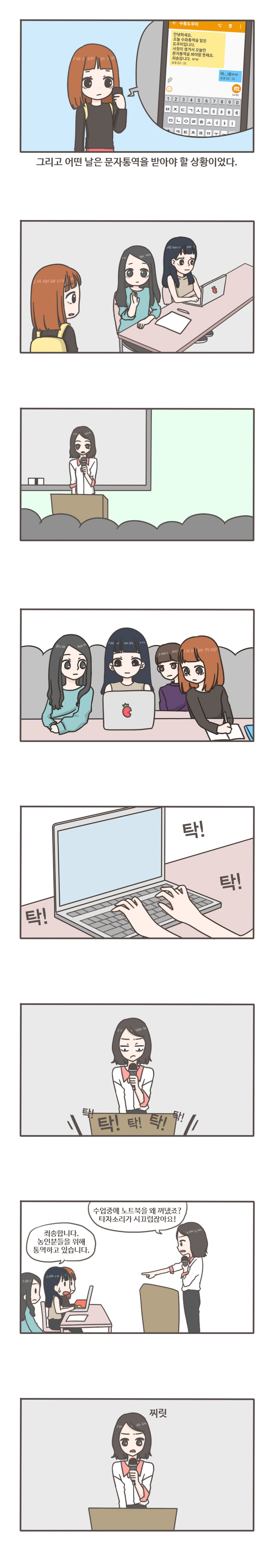 그리고 어떤날은 문자통역을 받아야 할 상황이었다.
수통도우미 안녕하세요 오늘 수화통역을 맡은 도우미입니다. 사정이 생겨서 오늘만 문자통역을 봐야할 듯해요. 죄송합니다.
아...네 ㅠㅠ 탁! 탁! 탁!
탁! 탁! 탁! 탁! 탁!
수업중에 노트북을 왜 꺼냈죠? 타자소리가 시끄럽잖아요! 죄송합니다. 농인분들을 위해 통역하고 있습니다. 찌릿