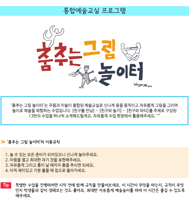  통합예술교실 프로그램
 

‘춤추는 그림 놀이터’는 무용과 미술이 통합된 예술교실로 신나게 몸을 움직이고 자유롭게 그림을 그리며 놀이로 예술을 체험하는 수업입니다. [친구를 만남] - [친구와 놀기] - [친구와 파티]를 주제로 구성된 13번의 수업을 하나씩 소개해드릴게요. 자유롭게 수업 현장에서 활용해주세요. ^^

◆ ‘춤추는 그림 놀이터’의 이용규칙

 1. 놀 수 있는 모든 준비가 되어있으니 신나게 놀아주세요.
 2. 마음을 열고 최대한 자기 것을 표현해주세요.
 3. 자유롭게 그리고 흥이 날 때까지 춤을 추시면 되세요.
 4. 아직 재미있고 기분 좋을 때 집으로 돌아가세요.


Tip. 특별한 수업을 진행하려면 시작 전에 함께 규칙을 만들어보세요. 이 시간이 무엇을 하는지, 규칙이 무엇인지 학생들과 같이 정해보는 것도 좋아요. 최대한 자유롭게 예술놀이를 하며 이 시간은 즐길 수 있도록 해주세요.

