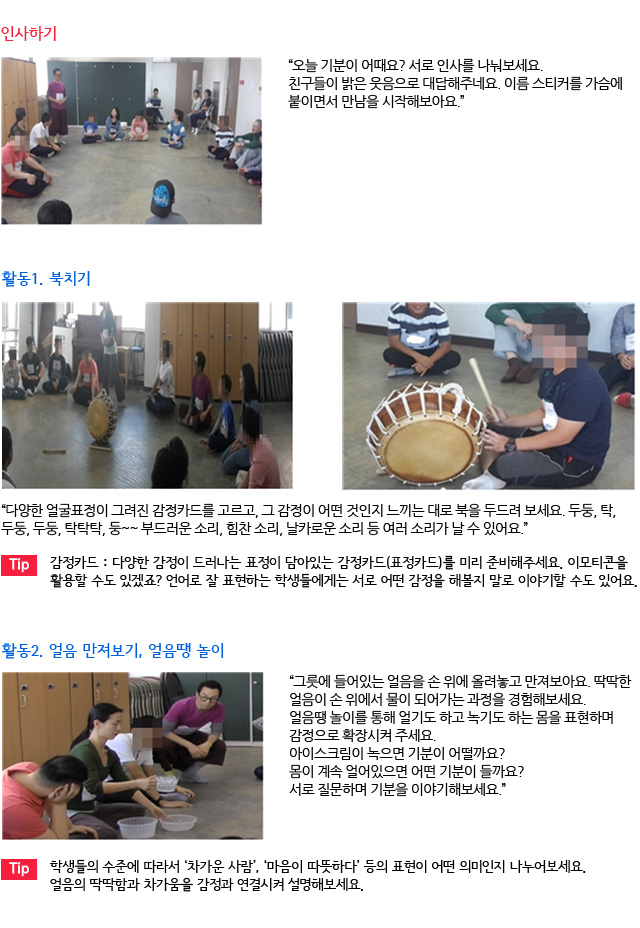 인사하기/“오늘 기분이 어때요? 서로 인사를 나눠보세요. 친구들이 밝은 웃음으로 대답해주네요. 이름 스티커를 가슴에 붙이면서 만남을 시작해보아요.”/활동1. 북치기/
“다양한 얼굴표정이 그려진 감정카드를 고르고, 그 감정이 어떤 것인지 느끼는 대로 북을 두드려 보세요. 두둥, 탁, 두둥, 두둥, 탁탁탁, 둥~~ 부드러운 소리, 힘찬 소리, 날카로운 소리 등 여러 소리가 날 수 있어요.” /Tip. 감정카드 : 다양한 감정이 드러나는 표정이 담아있는 감정카드(표정카드)를 미리 준비해주세요. 이모티콘을 활용할 수도 있겠죠? 언어로 잘 표현하는 학생들에게는 서로 어떤 감정을 해볼지 말로 이야기할 수도 있어요./활동2. 얼음 만져보기, 얼음땡 놀이/
“그릇에 들어있는 얼음을 손 위에 올려놓고 만져보아요. 딱딱한 얼음이 손 위에서 물이 되어가는 과정을 경험해보세요. 얼음땡 놀이를 통해 얼기도 하고 녹기도 하는 몸을 표현하며 감정으로 확장시켜 주세요. 아이스크림이 녹으면 기분이 어떨까요? 몸이 계속 얼어있으면 어떤 기분이 들까요? 서로 질문하며 기분을 이야기해보세요.”/Tip. 학생들의 수준에 따라서 ‘차가운 사람’, ‘마음이 따뜻하다’ 등의 표현이 어떤 의미인지 나누어보세요. 얼음의 딱딱함과 차가움을 감정과 연결시켜 설명해보세요.
