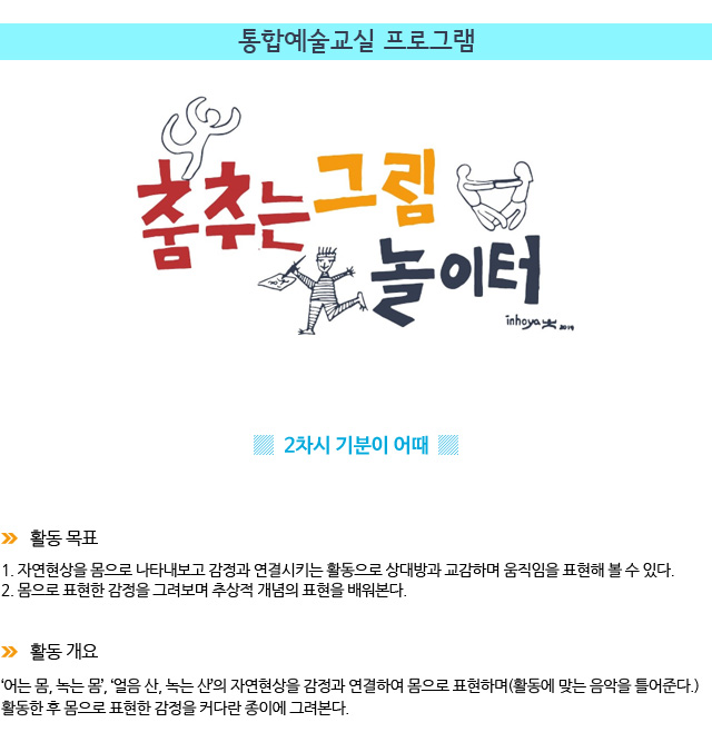 통합예술교실 프로그램/ 2차시 : 기분이 어때 / 활동 목표/
1. 자연현상을 몸으로 나타내보고 감정과 연결시키는 활동으로 상대방과 교감하며 움직임을 표현해 볼 수 있다.
2. 몸으로 표현한 감정을 그려보며 추상적 개념의 표현을 배워본다./ 활동 개요/‘어는 몸, 녹는 몸’, ‘얼음 산, 녹는 산’의 자연현상을 감정과 연결하여 몸으로 표현하며(활동에 맞는 음악을 틀어준다.) 활동한 후 몸으로 표현한 감정을 커다란 종이에 그려본다.
