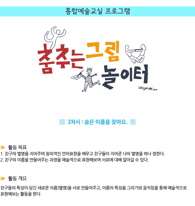 통합예술교실 프로그램/3차시 : 숨은 이름을 찾아요/ 활동 목표/1. 친구의 별명을 지어주며 창의적인 언어표현을 배우고 친구들이 지어준 나의 별명을 하나 정한다.
2. 친구의 이름을 만들어주는 과정을 예술적으로 표현해보며 서로에 대해 알아갈 수 있다./ 활동 개요
친구들의 특징이 담긴 새로운 이름(별명)을 서로 만들어주고, 이름의 특징을 그리기와 움직임을 통해 예술적으로 표현해보는 활동을 한다.

