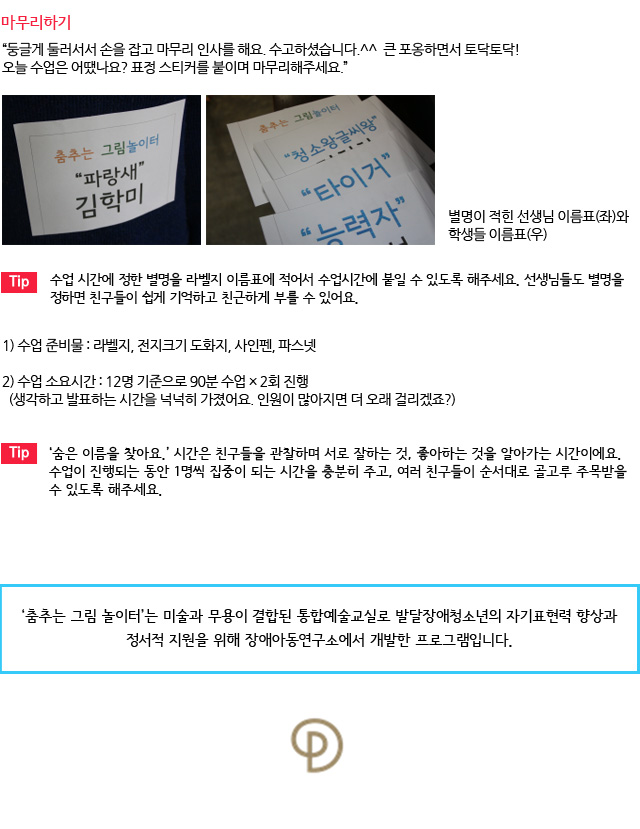 마무리하기/둥글게 둘러서서 손을 잡고 마무리 인사를 해요. 수고하셨습니다.^^ 큰 포옹하면서 토닥토닥! 오늘 수업은 어땠나요? 표정 스티커를 붙이며 마무리해주세요.”
별명이 적힌 선생님 이름표(좌)와 학생들 이름표(우) /Tip. 수업 시간에 정한 별명을 라벨지 이름표에 적어서 수업시간에 붙일 수 있도록 해주세요. 선생님들도 별명을 정하면 친구들이 쉽게 기억하고 친근하게 부를 수 있어요./수업 준비물 : 라벨지, 전지크기 도화지, 사인펜, 파스넷
수업 소요시간 : 12명 기준으로 90분 수업 × 2회 진행/ (생각하고 발표하는 시간을 넉넉히 가졌어요. 인원이 많아지면 더 오래 걸리겠죠?)/Tip. ‘숨은 이름을 찾아요.’ 시간은 친구들을 관찰하며 서로 잘하는 것, 좋아하는 것을 알아가는 시간이에요. 수업이 진행되는 동안 1명씩 집중이 되는 시간을 충분히 주고, 여러 친구들이 순서대로 골고루 주목받을 수 있도록 해주세요. /‘춤추는 그림 놀이터’는 미술과 무용이 결합된 통합예술교실로 발달장애청소년의 자기표현력 향상과 정서적 지원을 위해 장애아동연구소에서 개발한 프로그램입니다. 
