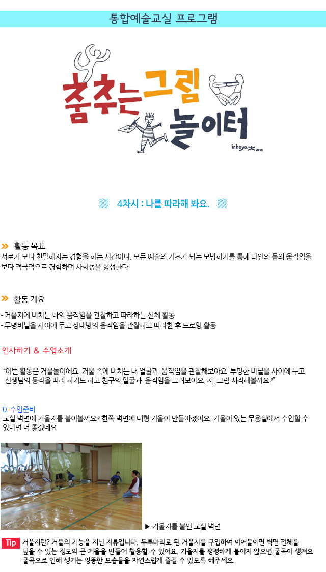 통합예술교실 프로그램
 

4차시 : 나를 따라해 봐요.
활동 목표
서로가 보다 친밀해지는 경험을 하는 시간이다. 모든 예술의 기초가 되는 모방하기를 통해 타인의 몸의 움직임을 보다 적극적으로 경험하며 사회성을 형성한다.

 활동 개요
- 거울지에 비치는 나의 움직임을 관찰하고 따라하는 신체 활동
- 투명비닐을 사이에 두고 상대방의 움직임을 관찰하고 따라한 후 드로잉 활동

인사하기 & 수업소개
이번 활동은 거울놀이에요. 거울 속에 비치는 내 얼굴과 움직임을 관찰해보아요. 투명한 비닐을 사이에 두고 선생님의 동작을 따라 하기도 하고 친구의 얼굴과 움직임을 그려보아요. 자, 그럼 시작해볼까요?

0. 수업준비
교실 벽면에 거울지를 붙여볼까요? 한쪽 벽면에 대형 거울이 만들어졌어요. 거울이 있는 무용실에서 수업할 수 있다면 더 좋겠네요.
  거울지를 붙인 교실 벽면

Tip. 거울지란? 거울의 기능을 지닌 지류입니다. 두루마리로 된 거울지를 구입하여 이어붙이면 벽면 전체를 덮을 수 있는 정도의 큰 거울을 만들어 활용할 수 있어요. 거울지를 평평하게 붙이지 않으면 굴곡이 생겨요. 굴곡으로 인해 생기는 엉뚱한 모습들을 자연스럽게 즐길 수 있도록 해주세요.
