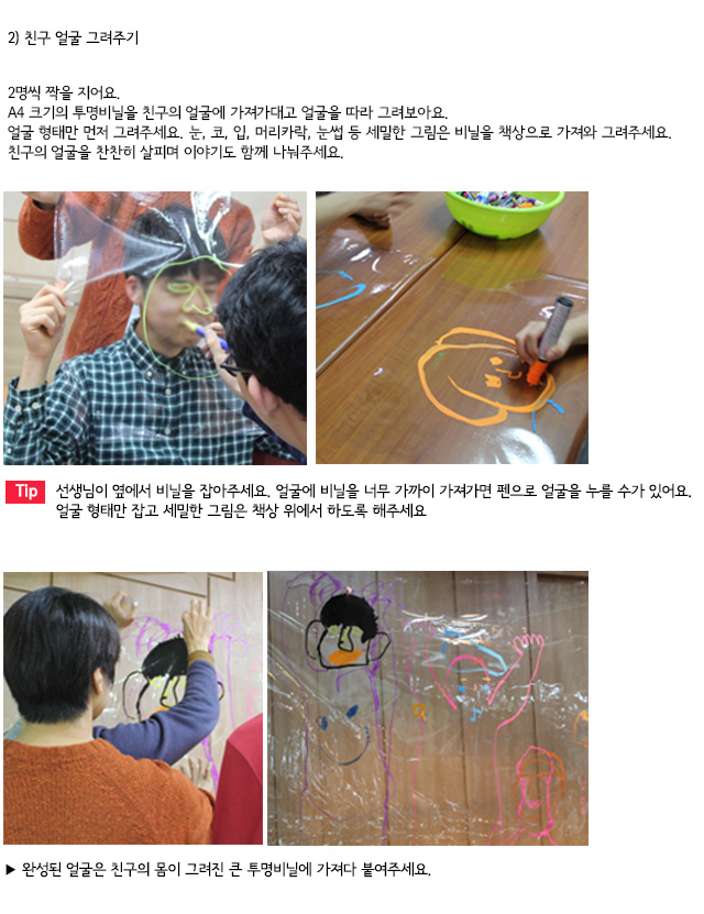 2) 친구 얼굴 그려주기
2명씩 짝을 지어요.
A4 크기의 투명비닐을 친구의 얼굴에 가져가대고 얼굴을 따라 그려보아요.
얼굴 형태만 먼저 그려주세요. 눈, 코, 입, 머리카락, 눈썹 등 세밀한 그림은 비닐을 책상으로 가져와 그려주세요. 친구의 얼굴을 찬찬히 살피며 이야기도 함께 나눠주세요.

Tip. 선생님이 옆에서 비닐을 잡아주세요. 얼굴에 비닐을 너무 가까이 가져가면 펜으로 얼굴을 누를 수가 있어요. 얼굴 형태만 잡고 세밀한 그림은 책상 위에서 하도록 해주세요.
완성된 얼굴은 친구의 몸이 그려진 큰 투명비닐에 가져다 붙여주세요.