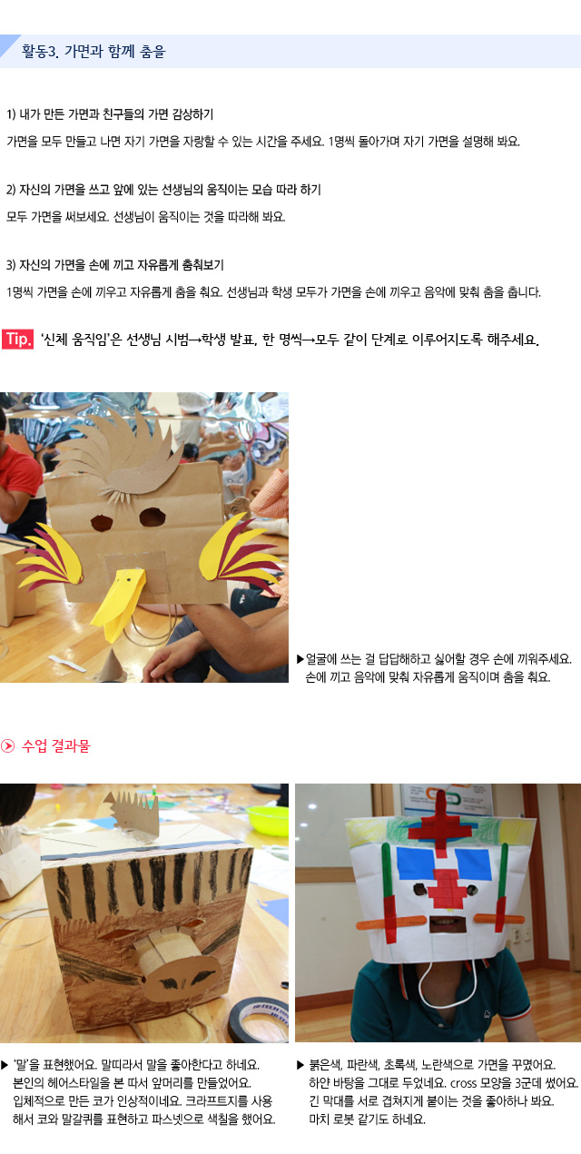 활동3. 가면과 함께 춤을

1) 내가 만든 가면과 친구들의 가면 감상하기
가면을 모두 만들고 나면 자기 가면을 자랑할 수 있는 시간을 주세요. 1명씩 돌아가며 자기 가면을 설명해 봐요.

2) 자신의 가면을 쓰고 앞에 있는 선생님의 움직이는 모습 따라 하기
모두 가면을 써보세요. 선생님이 움직이는 것을 따라해 봐요.

3) 자신의 가면을 손에 끼고 자유롭게 춤춰보기
1명씩 가면을 손에 끼우고 자유롭게 춤을 춰요. 선생님과 학생 모두가 가면을 손에 끼우고 음악에 맞춰 춤을 춥니다.

Tip. 신체 움직임은 선생님 시범→학생 발표, 한 명씩→모두 같이 단계로 이루어지도록 해주세요.
 
 
얼굴에 쓰는 걸 답답해하고 싫어할 경우 손에 끼워주세요. 손에 끼고 음악에 맞춰 자유롭게 움직이며 춤을 춰요.
 
수업 결과물
 
말을 표현했어요. 말띠라서 말을 좋아한다고 하네요.
본인의 헤어스타일을 본 따서 앞머리를 만들었어요. 입체적으로 만든 코가 인상적이네요.
크라프트지를 사용해서 코와 말갈퀴를 표현하고 파스넷으로 색칠을 했어요.
붉은색, 파란색, 초록색, 노란색으로 가면을 꾸몄어요. 하얀 바탕을 그대로 두었네요. cross 모양을 3군데 썼어요. 긴 막대를 서로 겹쳐지게 붙이는 것을 좋아하나 봐요. 마치 로봇 같기도 하네요.