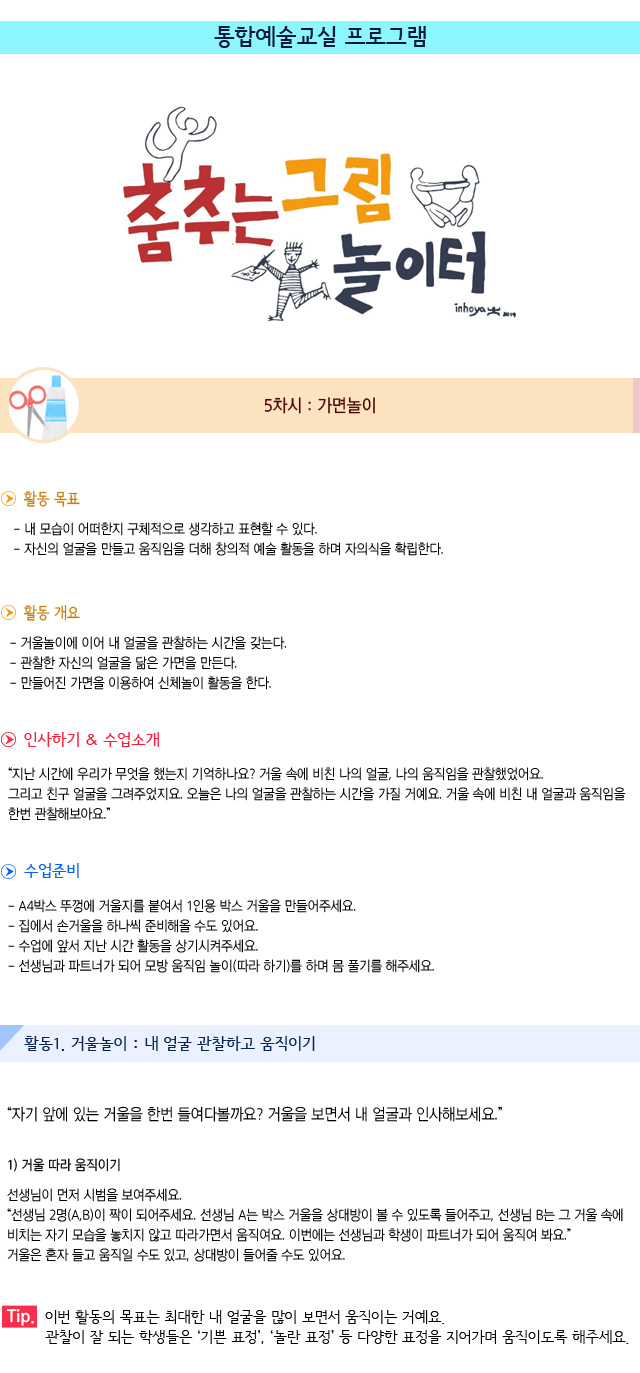 5차시. 가면놀이

활동 목표
내 모습이 어떠한지 구체적으로 생각하고 표현할 수 있다.
자신의 얼굴을 만들고 움직임을 더해 창의적 예술 활동을 하며 자의식을 확립한다.

활동 개요
거울놀이에 이어 내 얼굴을 관찰하는 시간을 갖는다.
관찰한 자신의 얼굴을 닮은 가면을 만든다.
만들어진 가면을 이용하여 신체놀이 활동을 한다. 

인사하기/수업소개
지난 시간에 우리가 무엇을 했는지 기억하나요 거울 속에 비친 나의 얼굴, 나의 움직임을 관찰했었어요. 그리고 친구 얼굴을 그려주었지요. 오늘은 나의 얼굴을 관찰하는 시간을 가질 거예요. 거울 속에 비친 내 얼굴과 움직임을 한번 관찰해보아요


0. 수업준비
A4박스 뚜껑에 거울지를 붙여서 1인용 박스 거울을 만들어주세요.
집에서 손거울을 하나씩 준비해올 수도 있어요.
수업에 앞서 지난 시간 활동을 상기시켜주세요.
선생님과 파트너가 되어 모방 움직임 놀이(따라 하기)를 하며 몸 풀기를 해주세요.


활동1. 거울놀이 : 내 얼굴 관찰하고 움직이기

자기 앞에 있는 거울을 한번 들여다볼까요 거울을 보면서 내 얼굴과 인사해보세요.

1) 거울 따라 움직이기
선생님이 먼저 시범을 보여주세요.
선생님 2명(A,B)이 짝이 되어주세요. 선생님 A는 박스 거울을 상대방이 볼 수 있도록 들어주고, 선생님 B는 그 거울 속에 비치는 자기 모습을 놓치지 않고 따라가면서 움직여요. 
이번에는 선생님과 학생이 파트너가 되어 움직여 봐요. 거울은 혼자 들고 움직일 수도 있고, 상대방이 들어줄 수도 있어요.

Tip. 이번 활동의 목표는 최대한 내 얼굴을 많이 보면서 움직이는 거예요. 관찰이 잘 되는 학생들은 기쁜 표정, 놀란 표정 등 다양한 표정을 지어가며 움직이도록 해주세요.
