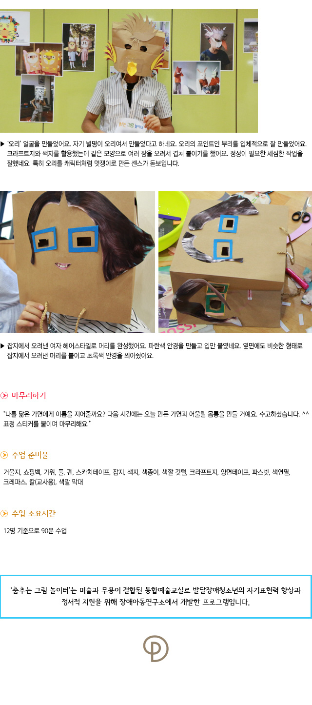 오리 얼굴을 만들었어요. 자기 별명이 오리여서 만들었다고 하네요. 오리의 포인트인 부리를 입체적으로 잘 만들었어요. 크라프트지와 색지를 활용했는데 같은 모양으로 여러 장을 오려서 겹쳐 붙이기를 했어요. 정성이 필요한 세심한 작업을 잘 했네요. 특히 오리를 캐릭터처럼 멋쟁이로 만든 센스가 돋보입니다.  
잡지에서 오려낸 여자 헤어스타일로 머리를 완성했어요. 파란색 안경을 만들고 입만 붙였네요. 옆면에도 비슷한 형태로 잡지에서 오려낸 머리를 붙이고 초록색 안경을 씌어줬어요.


마무리하기

나를 닮은 가면에게 이름을 지어줄까요 다음 시간에는 오늘 만든 가면과 어울릴 몸통을 만들 거예요. 수고하셨습니다. 표정 스티커를 붙이며 마무리해요.
수업 준비물 : 거울지, 쇼핑백, 가위, 풀, 펜, 스카치테이프, 잡지, 색지, 색종이, 색깔 깃털,크라프트지, 양면테이프, 파스넷, 색연필, 크레파스, 칼(교사용), 색깔 막대
수업 소요시간 : 12명 기준으로 90분 수업


춤추는 그림 놀이터는 미술과 무용이 결합된 통합예술교실로 발달장애청소년의 자기표현력 향상과 정서적 지원을 위해 장애아동연구소에서 개발한 프로그램입니다.  
