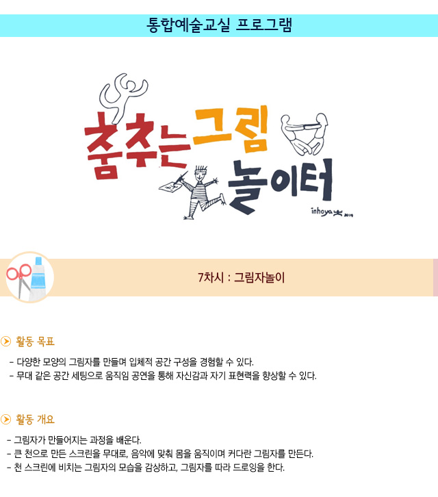 통합예술교실 프로그램 7차시 : 그림자놀이
활동 목표
/다양한 모양의 그림자를 만들며 입체적 공간 구성을 경험할 수 있다.
/무대 같은 공간 세팅으로 움직임 공연을 통해 자신감과 자기 표현력을 향상할 수 있다.

활동 개요
/그림자가 만들어지는 과정을 배운다.
/큰 천으로 만든 스크린을 무대로, 음악에 맞춰 몸을 움직이며 커다란 그림자를 만든다.
/천 스크린에 비치는 그림자의 모습을 감상하고, 그림자를 따라 드로잉을 한다.

