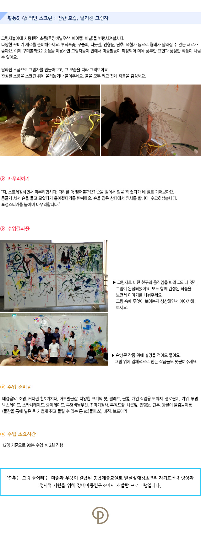 활동5. ② 벽면 스크린 : 변한 모습, 달라진 그림자

그림자놀이에 사용했던 소품(투명비닐우산, 에어캡, 비닐)을 변형시켜봅시다.
다양한 꾸미기 재료를 준비해주세요. 부직포꽃, 구슬띠, 나뭇잎, 인형눈, 단추, 색철사 등으로 형태가 달라질 수 있는 재료가 좋아요. 이제 꾸며볼까요?
소품을 이용하면 그림자놀이 안에서 미술활동이 확장되어 더욱 풍부한 표현과 풍성한 작품이 나올 수 있어요. 

달라진 소품으로 그림자를 만들어보고, 그 모습을 따라 그려보아요.
완성된 소품을 스크린 위에 올려놓거나 붙여주세요. 불을 모두 켜고 전체 작품을 감상해요.
    

마무리하기

자, 스트레칭하면서 마무리합시다. 다리를 쭉 뻗어볼까요? 손을 뻗어서 힘을 꽉 줬다가 네 발로 기어보아요. 둥글게 서서 손을 들고 모였다가 흩어졌다가를 반복해요. 손을 잡은 상태에서 인사를 합니다. 수고하셨습니다. 표정스티커를 붙이며 마무리합니다.

수업 결과물



그림자로 비친 친구의 움직임을 따라 그리니 멋진 그림이 완성되었어요.모두 함께 완성된 작품을 보면서 이야기를 나눠주세요.
그림 속에 무엇이 보이는지 상상하면서 이야기해보세요.
 
완성된 작품 위에 설명을 적어도 좋아요. 그림 위에 입체적으로 만든 작품들도 덧붙여주세요.
수업 준비물 : 배경음악, 조명, 커다란 천&거치대, 아크릴물감, 다양한 크기의 붓, 팔레트, 물통, 개인 작업용 도화지, 셀로판지, 가위, 투명박스테이프, 스카치테이프, 종이테이프, 투명비닐우산, 꾸미기철사, 부직포꽃, 나뭇잎, 인형눈, 단추, 동글이 물감놀이통(물감을 통에 넣은 후 가볍게 쥐고 돌릴 수 있는 통 ex)물파스), 매직, 보드마카

수업 소요시간 : 12명 기준으로 90분 수업×2회 진행


춤추는 그림 놀이터는 미술과 무용이 결합된 통합예술교실로 발달장애청소년의 자기표현력 향상과 정서적 지원을 위해 장애아동연구소에서 개발한 프로그램입니다. 
