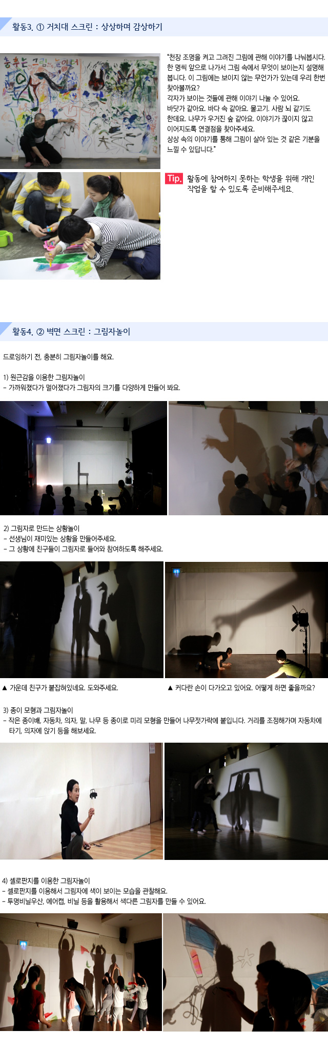 활동3. ① 거치대 스크린 : 상상하며 감상하기
 
천장 조명을 켜고 그려진 그림에 관해 이야기를 나눠봅시다. 
한 명씩 앞으로 나가서 그림 속에서 무엇이 보이는지 설명해봅니다. 이 그림에는 보이지 않는 무언가가 있는데 우리 한번 찾아볼까요? 각자가 보이는 것들에 관해 이야기 나눌 수 있어요. 바닷가 같아요. 바다 속 같아요. 물고기. 사람 뇌 같기도 한데요. 나무가 우거진 숲 같아요. 이야기가 끊이지 않고 이어지도록 연결점을 찾아주세요. 상상 속의 이야기를 통해 그림이 살아 있는 것 같은 기분을 느낄 수 있답니다. 
Tip. 활동에 참여하지 못하는 학생을 위해 개인 작업을 할 수 있도록 준비해주세요.

활동4. ② 벽면 스크린 : 그림자놀이

드로잉하기 전, 충분히 그림자놀이를 해요.

1) 원근감을 이용한 그림자놀이
가까워졌다가 멀어졌다가 그림자의 크기를 다양하게 만들어 봐요.
    

2) 그림자로 만드는 상황놀이
선생님이 재미있는 상황을 만들어주세요.
그 상황에 친구들이 그림자로 들어와 참여하도록 해주세요.
    
가운데 친구가 붙잡혀있네요. 도와주세요. 
커다란 손이 다가오고 있어요.어떻게 하면 좋을까요?   
                               

3) 종이 모형과 그림자놀이
작은 종이배, 자동차, 의자, 말, 나무 등 종이로 미리 모형을 만들어 나무젓가락에 붙입니다. 거리를 조정해가며 자동차에 타기, 의자에 앉기 등을 해보세요.
    

4) 셀로판지를 이용한 그림자놀이
셀로판지를 이용해서 그림자에 색이 보이는 모습을 관찰해요.
투명비닐우산, 에어캡, 비닐 등을 활용해서 색다른 그림자를 만들 수 있어요.
