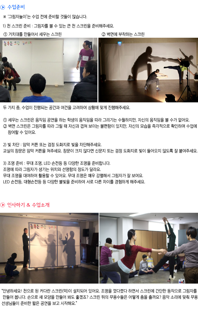 수업준비

그림자놀이는 수업 전에 준비할 것들이 많습니다.

1) 천 스크린 준비 : 그림자를 볼 수 있는 큰 천 스크린을 준비해주세요.
① 거치대를 만들어서 세우는 스크린        ② 벽면에 부착하는 스크린
    
두 가지 중, 수업이 진행되는 공간과 여건을 고려하여 상황에 맞게 진행해주세요.

① 세우는 스크린은 움직임 공연을 하는 학생의 움직임을 따라 그리기는 수월하지만, 자신의 움직임을 볼 수가 없어요.
② 벽면 스크린은 그림자를 따라 그릴 때 자신과 겹쳐 보이는 불편함이 있지만, 자신의 모습을 즉각적으로 확인하며 수업에 참여할 수 있어요.

2) 빛 차단 : 암막 커튼 또는 검정 도화지로 빛을 차단해주세요.
교실의 창문은 암막 커튼을 쳐주세요. 창문이 크지 않다면 신문지 또는 검정 도화지로 빛이 들어오지 않도록 잘 붙여주세요.

3) 조명 준비 : 무대 조명, LED 손전등 등 다양한 조명을 준비합니다.
조명에 따라 그림자가 생기는 위치와 선명함의 정도가 달라요.
무대 조명을 대여하여 활용할 수 있어요. 무대 조명은 매우 강렬해서 그림자가 잘 보여요.
LED 손전등, 대형손전등 등 다양한 불빛을 준비하여 서로 다른 차이를 경험하게 해주세요.

인사하기 & 수업소개

    
안녕하세요! 천으로 된 커다란 스크린(막)이 설치되어 있어요. 조명을 껐다켰다 하면서 스크린에 간단한 동작으로 그림자를 만들어 봅니다. 손으로 새 모양을 만들어 봐도 좋겠죠? 스크린 뒤의 무용수들은 어떻게 춤을 출까요? 음악 소리에 맞춰 무용선생님들이 준비한 짧은 공연을 보고 시작해요. 
