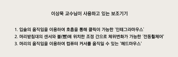이상묵 교수님이 사용하고 있는 보조기기
1. 입술의 움직임을 이용하여 호흡을 통해 클릭이 가능한 인테그라마우스
2. 머리받침대의 센서와 볼(뺨)에 위치한 조정 간으로 체위변화가 가능한 전동휠체어
3. 머리의 움직임을 이용하여 컴퓨터 커서를 움직일 수 있는 헤드마우스