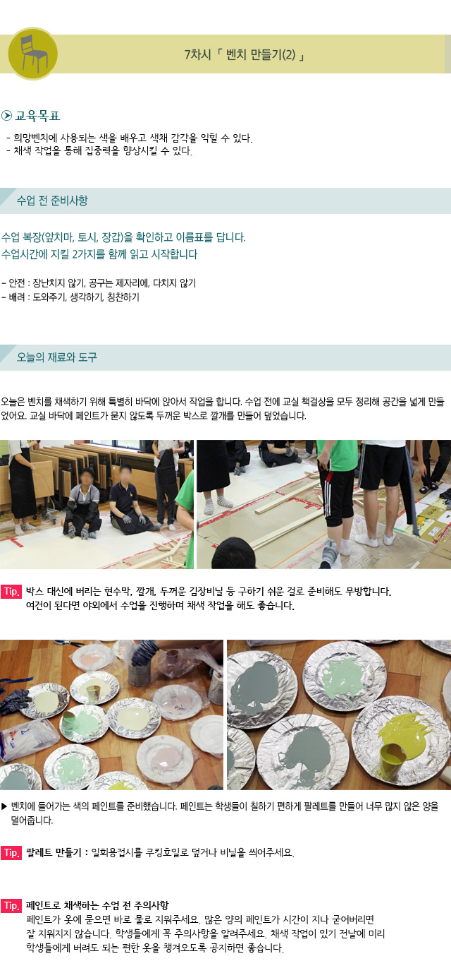 7차시. 벤치 만들기(2)/교육목표/희망벤치에 사용되는 색을 배우고 색채 감각을 익힐 수 있다./ 채색 작업을 통해 집중력을 향상시킬 수 있다./수업 전 준비 사항/수업 복장(앞치마, 토시, 장갑)을 확인하고 이름표를 답니다./수업시간에 지킬 2가지를 함께 읽고 시작합니다./안전 : 장난치지 않기, 공구는 제자리에, 다치지 않기/배려 : 도와주기, 생각하기, 칭찬하기/오늘의 재료와 도구/오늘은 벤치를 채색하기 위해 특별히 바닥에 앉아서 작업을 합니다.수업 전에 교실 책걸상을 모두 정리해 공간을 넓게 만들었어요. 교실 바닥에 페인트가 묻지 않도록 두꺼운 박스로 깔개를 만들어 덮었습니다./Tip. 박스 대신에 버리는 현수막, 깔개, 두꺼운 김장비닐 등 구하기 쉬운 걸로 준비해도 무방합니다. 여건이 된다면 야외에서 수업을 진행하며 채색 작업을 해도 좋습니다./벤치에 들어가는 색의 페인트를 준비했습니다.페인트는 학생들이 칠하기 편하게 팔레트를 만들어 너무 많지 않은 양을 덜어줍니다./Tip. 팔레트 만들기 : 일회용접시를 쿠킹호일로 덮거나 비닐을 씌어주세요./Tip. 페인트로 채색하는 수업 전 주의사항/페인트가 옷에 묻으면 바로 물로 지워주세요. 많은 양의 페인트가 시간이 지나 굳어버리면잘 지워지지 않습니다. 학생들에게 꼭 주의사항을 알려주세요. 채색 작업이 있기 전날에 미리 학생들에게 버려도 되는 편한 옷을 챙겨오도록 공지하면 좋습니다.
