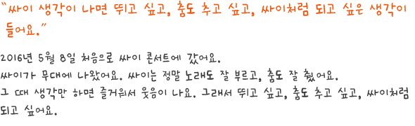 싸이 생각이 나면 뛰고 싶고, 춤도 추고 싶고, 싸이처럼 되고 싶은 생각이 들어요.
2016년 5월 8일 처음으로 싸이 콘서트에 갔어요.
싸이가 무대에 나왔어요. 싸이는 정말 노래도 잘 부르고, 춤도 잘 췄어요.
그 때 생각만 하면 즐거워서 웃음이 나요. 그래서 뛰고 싶고, 춤도 추고 싶고, 싸이처럼 되고 싶어요.