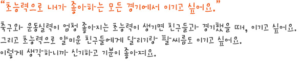 초능력으로 내가 좋아하는 모든 경기에서 이기고 싶어요.
축구와 운동실력이 엄청 좋아지는 초능력이 생기면 친구들과 경기했을 때, 이기고 싶어요.
그리고 초능력으로 얄미운 친구들에게 달리기랑 팔씨름도 이기고 싶어요. 
이렇게 생각하니까 신기하고 기분이 좋아져요. 
