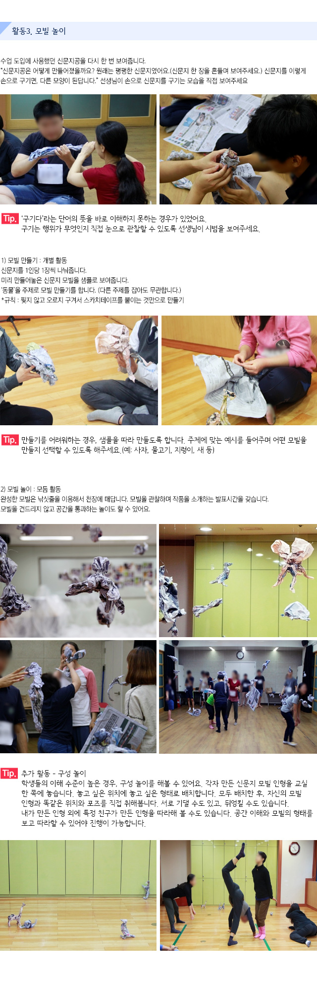 활동3. 모빌 놀이

수업 도입에 사용했던 신문지공을 다시 한 번 보여줍니다.
신문지공은 어떻게 만들어졌을까요? 원래는 평평한 신문지였어요.(신문지 한 장을 흔들며 보여주세요.) 신문지를 이렇게 손으로 구기면, 다른 모양이 된답니다. 선생님이 손으로 신문지를 구기는 모습을 직접 보여주세요.
   
Tip. 구기다라는 단어의 뜻을 바로 이해하지 못하는 경우가 있었어요. 구기는 행위가 무엇인지 직접 눈으로 관찰할 수 있도록 선생님이 시범을 보여주세요.

1) 모빌 만들기 : 개별 활동
신문지를 1인당 1장씩 나눠줍니다. 미리 만들어놓은 신문지 모빌을 샘플로 보여줍니다. 동물을 주제로 모빌 만들기를 합니다. (다른 주제를 잡아도 무관합니다.)
규칙 : 찢지 않고 오로지 구겨서 스카치테이프를 붙이는 것만으로 만들기
   
Tip. 만들기를 어려워하는 경우, 샘플을 따라 만들도록 합니다. 주제에 맞는 예시를 들어주며 어떤 모빌을 만들지 선택할 수 있도록 해주세요.(예: 사자, 물고기, 지렁이, 새 등)

2) 모빌 놀이 : 모둠 활동
완성한 모빌은 낚싯줄을 이용해서 천장에 매답니다. 모빌을 관찰하며 작품을 소개하는 발표시간을 갖습니다.모빌을 건드리지 않고 공간을 통과하는 놀이도 할 수 있어요.
    
Tip. 추가 활동 ? 구성 놀이
학생들의 이해 수준이 높은 경우, 구성 놀이를 해볼 수 있어요.각자 만든 신문지 모빌 인형을 교실 한 쪽에 놓습니다. 놓고 싶은 위치에 놓고 싶은 형태로 배치합니다.모두 배치한 후, 자신의 모빌 인형과 똑같은 위치와 포즈를 직접 취해봅니다.
서로 기댈 수도 있고, 뒤엉킬 수도 있습니다.내가 만든 인형 외에 특정 친구가 만든 인형을 따라해 볼 수도 있습니다.공간 이해와 모빌의 형태를 보고 따라할 수 있어야 진행이 가능합니다.
