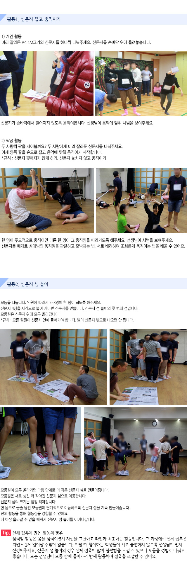활동1. 신문지 잡고 움직이기

1) 개인 활동
미리 잘라둔 A4 1/2크기의 신문지를 하나씩 나눠주세요. 신문지를 손바닥 위에 올려놓습니다.  신문지가 손바닥에서 떨어지지 않도록 움직여봅시다. 선생님이 음악에 맞춰 시범을 보여주세요.
 
2) 짝꿍 활동
두 사람씩 짝을 지어볼까요? 두 사람에게 미리 잘라둔 신문지를 나눠주세요.이제 양쪽 끝을 손으로 잡고 음악에 맞춰 움직이기 시작합니다.*규칙 : 신문지 찢어지지 않게 하기, 신문지 놓치지 않고 움직이기
한 명이 주도적으로 움직이면 다른 한 명이 그 움직임을 따라가도록 해주세요. 선생님이 시범을 보여주세요.신문지를 매개로 상대방의 움직임을 관찰하고 모방하는 법, 서로 배려하며 조화롭게 움직이는 법을 배울 수 있어요.


활동2. 신문지 섬 놀이

모둠을 나눕니다. 인원에 따라서 5~8명이 한 팀이 되도록 해주세요.신문지 4장을 사각으로 붙여 커다란 신문지를 만듭니다. 신문지 섬 놀이의 첫 번째 섬입니다. 모둠원은 신문지 위에 모두 올라갑니다.
규칙 : 모든 팀원이 신문지 안에 들어가야 합니다. 발이 신문지 밖으로 나오면 안 됩니다. 
   
   
모둠원이 모두 올라가면 다음 단계로 더 작은 신문지 섬을 만들어줍니다.모둠원은 새로 생긴 더 작아진 신문지 섬으로 이동합니다.신문지 섬의 크기는 점점 작아집니다.한 몸으로 똘똘 뭉친 모둠원이 단계적으로 이동하도록 신문지 섬을 계속 만들어줍니다.단체 활동을 통해 협동심을 경험할 수 있어요.더 이상 올라갈 수 없을 때까지 신문지 섬 놀이를 이어나갑니다.
 
Tip. 신체 접촉이 많은 활동의 경우
움직임 활동은 몸을 움직이면서 자신을 표현하고 타인과 소통하는 활동입니다. 그 과정에서 신체 접촉은 자연스럽게 일어날 수밖에 없습니다. 이럴 때 참여하는 학생들이 서로 불편하지 않도록 선생님이 먼저 신경써주세요. 
신문지 섬 놀이의 경우 신체 접촉이 많아 불편함을 느낄 수 있으니 모둠을 성별로 나눠도 좋습니다. 또는 선생님이 모둠 안에 들어가서 함께 활동하며 접촉을 조절할 수 있어요.
