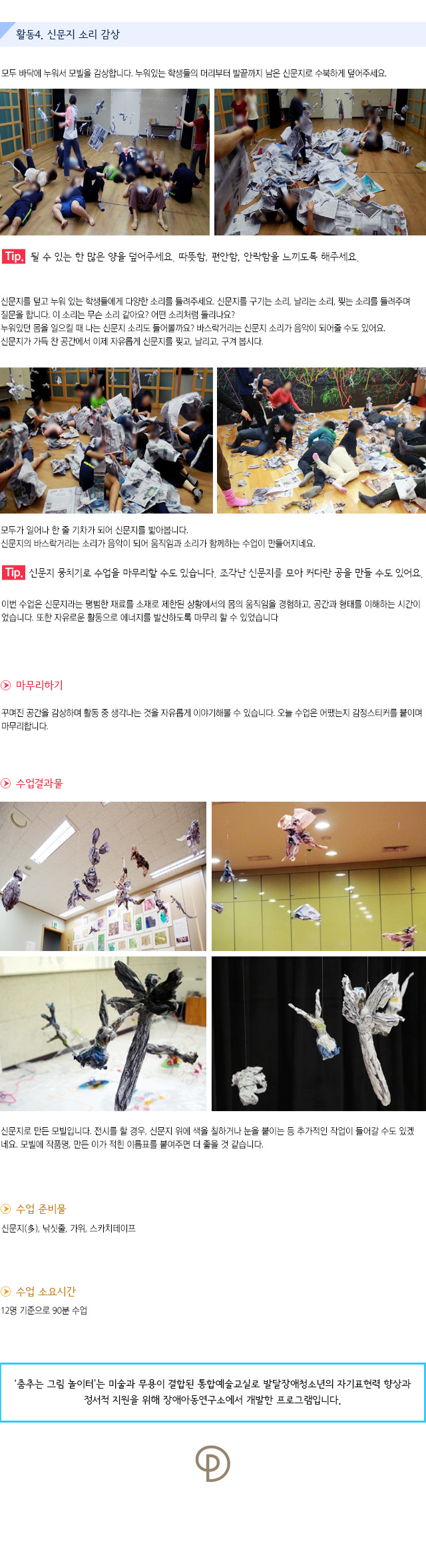 활동4. 신문지 소리 감상

모두 바닥에 누워서 모빌을 감상합니다.누워있는 학생들의 머리부터 발끝까지 남은 신문지로 수북하게 덮어주세요.
    
Tip. 될 수 있는 한 많은 양을 덮어주세요. 따뜻함, 편안함, 안락함을 느끼도록 해주세요.
신문지를 덮고 누워 있는 학생들에게 다양한 소리를 들려주세요.신문지를 구기는 소리, 날리는 소리, 찢는 소리를 들려주며 질문을 합니다.
이 소리는 무슨 소리 같아요? 어떤 소리처럼 들리나요?누워있던 몸을 일으킬 때 나는 신문지 소리도 들어볼까요?바스락거리는 신문지 소리가 음악이 되어줄 수도 있어요.신문지가 가득 찬 공간에서 이제 자유롭게 신문지를 찢고, 날리고, 구겨 봅시다.

모두가 일어나 한 줄 기차가 되어 신문지를 밟아봅니다. 신문지의 바스락거리는 소리가 음악이 되어 움직임과 소리가 함께하는 수업이 만들어지네요.
 
Tip. 신문지 뭉치기로 수업을 마무리할 수도 있습니다. 조각난 신문지를 모아 커다란 공을 만들 수도 있어요.

이번 수업은 신문지라는 평범한 재료를 소재로 제한된 상황에서의 몸의 움직임을 경험하고, 공간과 형태를 이해하는 시간이었습니다. 또한 자유로운 활동으로 에너지를 발산하도록 마무리 할 수 있었습니다.
 
마무리하기
꾸며진 공간을 감상하며 활동 중 생각나는 것을 자유롭게 이야기해볼 수 있습니다. 오늘 수업은 어땠는지 감정스티커를 붙이며 마무리합니다.

수업결과물
신문지로 만든 모빌입니다. 전시를 할 경우, 신문지 위에 색을 칠하거나 눈을 붙이는 등 추가적인 작업이 들어갈 수도 있겠네요. 모빌에 작품명, 만든 이가 적힌 이름표를 붙여주면 더 좋을 것 같습니다.

수업 준비물
신문지(多), 낚싯줄, 가위, 스카치테이프

수업 소요시간 : 12명 기준으로 90분 수업


춤추는 그림 놀이터는 미술과 무용이 결합된 통합예술교실로 발달장애청소년의 자기표현력 향상과 정서적 지원을 위해 장애아동연구소에서 개발한 프로그램입니다. 
