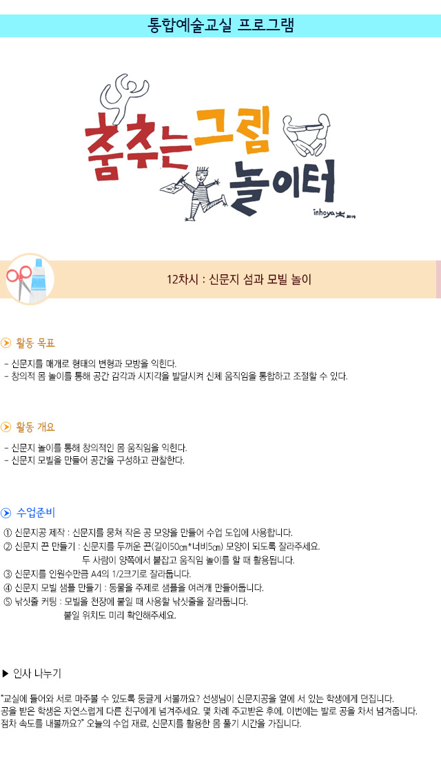 통합예술교실 프로그램
 
12차시 : 신문지 섬과 모빌 놀이

활동 목표
- 신문지를 매개로 형태의 변형과 모방을 익힌다.
- 창의적 몸 놀이를 통해 공간 감각과 시지각을 발달시켜 신체 움직임을 통합하고 조절할 수 있다. 

활동 개요
- 신문지 놀이를 통해 창의적인 몸 움직임을 익힌다.
- 신문지 모빌을 만들어 공간을 구성하고 관찰한다.

수업 준비
① 신문지공 제작 : 신문지를 뭉쳐 작은 공 모양을 만들어 수업 도입에 사용합니다.
② 신문지 끈 만들기 : 신문지를 두꺼운 끈(길이50㎝*너비5㎝) 모양이 되도록 잘라주세요. 두 사람이 양쪽에서 붙잡고 움직임 놀이를 할 때 활용됩니다.
③ 신문지를 인원수만큼 A4의 1/2크기로 잘라둡니다.
④ 신문지 모빌 샘플 만들기 : 동물을 주제로 샘플을 여러개 만들어둡니다.
⑤ 낚싯줄 커팅 : 모빌을 천장에 붙일 때 사용할 낚싯줄을 잘라둡니다. 붙일 위치도 미리 확인해주세요.

인사 나누기
교실에 들어와 서로 마주볼 수 있도록 둥글게 서볼까요? 선생님이 신문지공을 옆에 서 있는 학생에게 던집니다. 공을 받은 학생은 자연스럽게 다른 친구에게 넘겨주세요. 몇 차례 주고받은 후에, 이번에는 발로 공을 차서 넘겨줍니다. 점차 속도를 내볼까요?”
오늘의 수업 재료, 신문지를 활용한 몸 풀기 시간을 가집니다.
