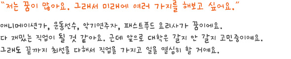 저는 꿈이 많아요. 그래서 미래에 여러 가지를 해보고 싶어요.애니메이션가, 운동선수, 악기연주자, 패스트푸드 요리사가 꿈이에요. 다 재밌는 직업이 될 것 같아요.근데 앞으로 대학은 갈지 안 갈지 고민중이예요.그래도 끝까지 최선을 다해서 직업을 가지고 일을 열심히 할 거예요.