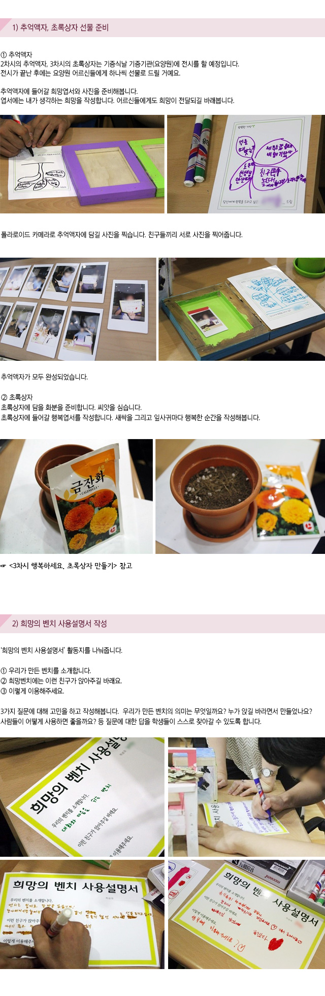1) 추억액자, 초록상자 선물 준비
① 추억액자
2차시의 추억액자, 3차시의 초록상자는 기증식날 기증기관(요양원)에 전시를 할 예정입니다.전시가 끝난 후에는 요양원 어르신들에게 하나씩 선물로 드릴 거예요. 
추억액자에 들어갈 희망엽서와 사진을 준비해봅니다.엽서에는 내가 생각하는 희망을 작성합니다. 어르신들에게도 희망이 전달되길 바래봅니다.
폴라로이드 카메라로 추억액자에 담길 사진을 찍습니다.친구들끼리 서로 사진을 찍어줍니다.추억액자가 모두 완성되었습니다.
② 초록상자
초록상자에 담을 화분을 준비합니다. 씨앗을 심습니다.초록상자에 들어갈 행복엽서를 작성합니다. 새싹을 그리고 잎사귀마다 행복한 순간을 작성해봅니다.
3차시 행복하세요. 초록상자 만들기 참고

2) 희망의 벤치 사용설명서 작성
희망의 벤치 사용설명서 활동지를 나눠줍니다.
① 우리가 만든 벤치를 소개합니다.
② 희망벤치에는 이런 친구가 앉아주길 바래요.
③ 이렇게 이용해주세요.

3가지 질문에 대해 고민을 하고 작성해봅니다. 우리가 만든 벤치의 의미는 무엇일까요? 누가 앉길 바라면서 만들었나요? 사람들이 어떻게 사용하면 좋을까요? 등 질문에 대한 답을 학생들이 스스로 찾아갈 수 있도록 합니다.
