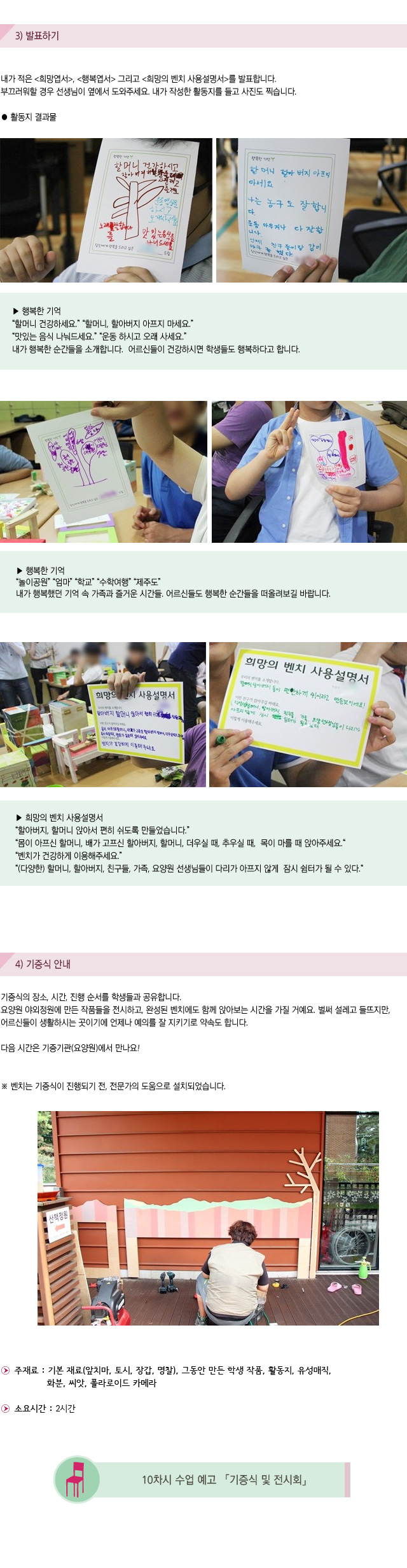 3) 발표하기
내가 적은 희망엽서, 행복엽서 그리고 희망의 벤치 사용설명서를 발표합니다.부끄러워할 경우 선생님이 옆에서 도와주세요. 내가 작성한 활동지를 들고 사진도 찍습니다.

활동지 결과물
행복한 기억
할머니 건강하세요.할머니, 할아버지 아프지 마세요.맛있는 음식 나눠드세요.운동 하시고 오래 사세요.
내가 행복한 순간들을 소개합니다. 어르신들이 건강하시면 학생들도 행복하다고 합니다.


행복한 기억
놀이공원 엄마 학교 수학여행 제주도
내가 행복했던 기억 속 가족과 즐거운 시간들.어르신들도 행복한 순간들을 떠올려보길 바랍니다.

희망의 벤치 사용설명서
할아버지, 할머니 앉아서 편히 쉬도록 만들었습니다.몸이 아프신 할머니, 배가 고프신 할아버지, 할머니, 더우실 때, 추우실 때, 목이 마를 때 앉아주세요.
벤치가 건강하게 이용해주세요. (다양한) 할머니, 할아버지, 친구들, 가족, 요양원 선생님들이 다리가 아프지 않게 잠시 쉼터가 될 수 있다.


4) 기증식 안내

기증식의 장소, 시간, 진행 순서를 학생들과 공유합니다.요양원 야외정원에 만든 작품들을 전시하고, 완성된 벤치에도 함께 앉아보는 시간을 가질 거예요. 벌써 설레고 들뜨지만, 어르신들이 생활하시는 곳이기에 언제나 예의를 잘 지키기로 약속도 합니다. 
다음 시간은 기증기관(요양원)에서 만나요!
벤치는 기증식이 진행되기 전, 전문가의 도움으로 설치되었습니다. 
 
주재료 : 기본 재료(앞치마, 토시, 장갑, 명찰), 그동안 만든 학생 작품, 활동지, 유성매직, 화분, 씨앗, 폴라로이드 카메라           
소요시간 : 2시간

10차시 수업 예고 기증식 및 전시회
