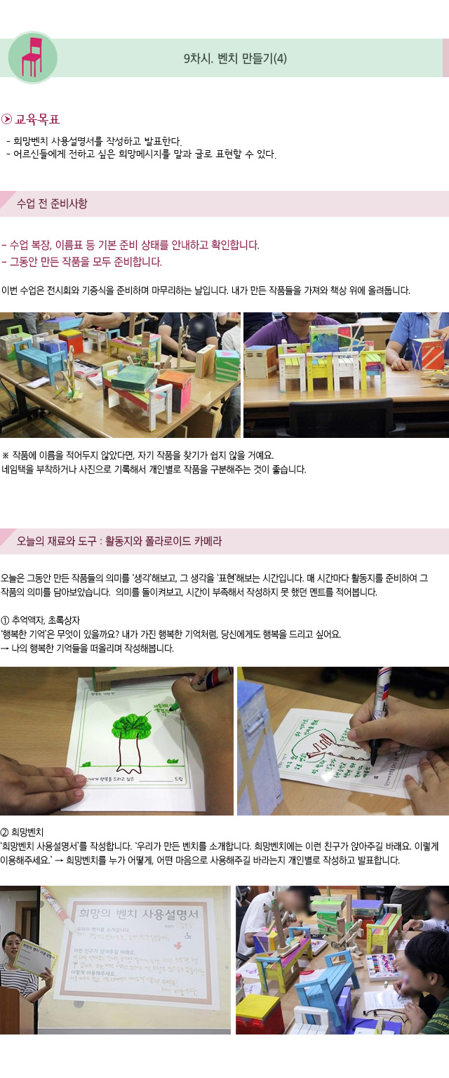 9차시. 벤치 만들기(4)
교육목표
- 희망벤치 사용설명서를 작성하고 발표한다.
- 어르신들에게 전하고 싶은 희망메시지를 말과 글로 표현할 수 있다. 

수업 전 준비 사항
- 수업 복장, 이름표 등 기본 준비 상태를 안내하고 확인합니다.
- 그동안 만든 작품을 모두 준비합니다.

이번 수업은 전시회와 기증식을 준비하며 마무리하는 날입니다.내가 만든 작품들을 가져와 책상 위에 올려둡니다.
작품에 이름을 적어두지 않았다면, 자기 작품을 찾기가 쉽지 않을 거예요. 네임택을 부착하거나 사진으로 기록해서 개인별로 작품을 구분해주는 것이 좋습니다.
오늘의 재료와 도구 : 활동지와 폴라로이드 카메라
오늘은 그동안 만든 작품들의 의미를 생각해보고, 그 생각을 표현해보는 시간입니다.매 시간마다 활동지를 준비하여 그 작품의 의미를 담아보았습니다. 의미를 돌이켜보고, 시간이 부족해서 작성하지 못 했던 멘트를 적어봅니다.

① 추억액자, 초록상자
행복한 기억은 무엇이 있을까요? 내가 가진 행복한 기억처럼, 당신에게도 행복을 드리고 싶어요. → 나의 행복한 기억들을 떠올리며 작성해봅니다.
② 희망벤치
희망벤치 사용설명서를 작성합니다. 우리가 만든 벤치를 소개합니다. 희망벤치에는 이런 친구가 앉아주길 바래요. 이렇게 이용해주세요.→ 희망벤치를 누가 어떻게, 어떤 마음으로 사용해주길 바라는지 개인별로 작성하고 발표합니다.
