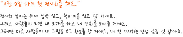 11월 9일 나의 첫 전시회를 해요.
전시회 날에는 위에 남방 입고, 청바지를 입고 갈 거예요.그리고 사람들이 오면 내 소개를 하고 내 만화를 보여줄 거예요.그러면 다른 사람들이 내 그림을 보고 환호를 할 거에요. 내 첫 전시회는 인상 깊을 것 같아요.