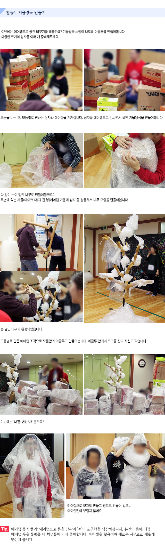 활동4. 겨울왕국 만들기
이번에는 에어캡으로 공간 바꾸기를 해볼까요? 겨울왕국 느낌이 나도록 이글루를 만들어봅시다.다양한 크기의 상자를 여러 개 준비해주세요.
모둠을 나눈 후, 모둠별로 원하는 상자와 에어캡을 가져갑니다. 상자를 에어캡으로 감싸면서 하얀 겨울왕국을 만들어봅니다.
다 같이 눈이 덮인 나무도 만들어볼까요?
주변에 있는 사물(마이크 대)과 긴 봉(에어캡 가운데 심지)을 활용해서 나무 모양을 만들어봅니다. 
눈 덮인 나무가 완성되었습니다.
모둠별로 만든 에어캡 조각으로 모둠만의 이글루도 만들어봅니다.
이글루 안에서 포즈를 잡고 사진도 찍습니다.
이번에는 나를 변신시켜볼까요?
에어캡으로 모자도 만들고 망토도 만들어 입으니 아이언맨이 부럽지 않네요.
Tip. 에어캡 옷 만들기 : 에어캡으로 몸을 감싸며 눈의 포근함을 상상해봅니다. 본인의 몸에 직접 에어캡 옷을 둘렀을 때 학생들이 가장 좋아합니다. 에어캡을 활용하여 새로운 시선으로 새롭게 변신해 봅시다.
